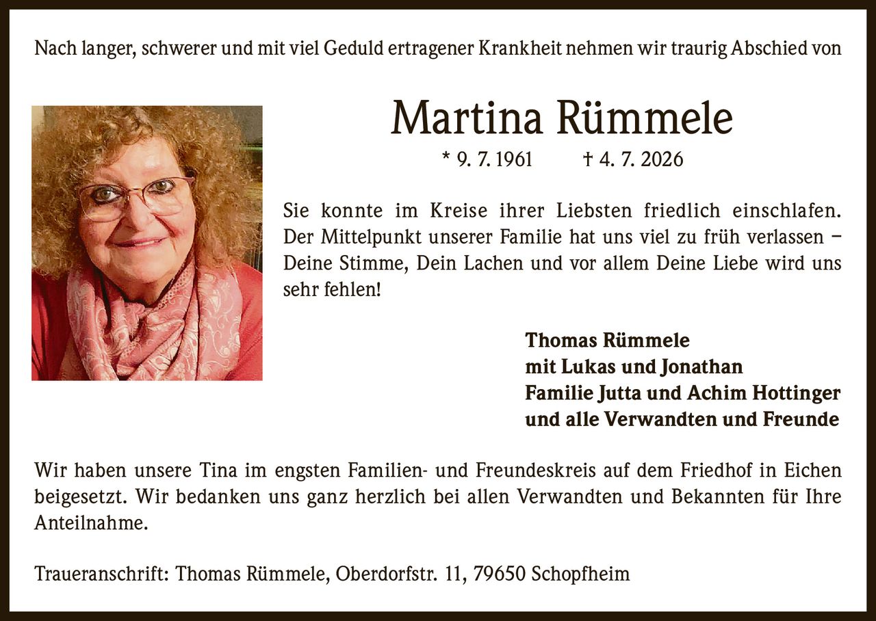 <p>Nach langer, schwerer und mit viel Geduld ertragener Krankheit nehmen wir traurig Abschied von</p>

<p><strong>Martina Rümmele</strong> * 9. 7. 1961 † 4. 7. 2026</p>

<p>Sie konnte im Kreise ihrer Liebsten friedlich einschlafen. Der Mittelpunkt unserer Familie hat uns viel zu früh verlassen – Deine Stimme, Dein Lachen und vor allem Deine Liebe wird uns sehr fehlen!</p>

<p><strong>Thomas Rümmele</strong><br>mit Lukas und Jonathan<br><strong>Familie Jutta und Achim Hottinger</strong><br>und alle Verwandten und Freunde</p>

<p>Wir haben unsere Tina im engsten Familien- und Freundeskreis auf dem Friedhof in Eichen beigesetzt. Wir bedanken uns ganz herzlich bei allen Verwandten und Bekannten für Ihre Anteilnahme.</p>

<p>Traueranschrift: Thomas Rümmele, Oberdorfstr. 11, 79650 Schopfheim</p>