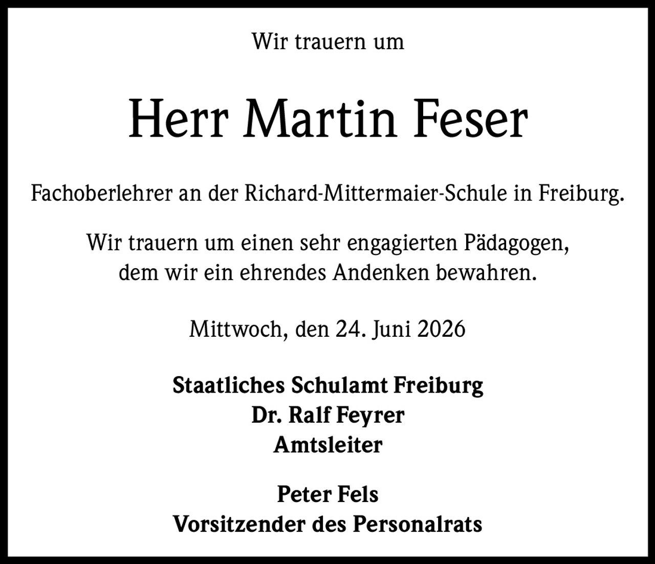<p>Wir trauern um</p>
<p><strong>Herr Martin Feser</strong></p>
<p>Fachoberlehrer an der Richard-Mittermaier-Schule in Freiburg.</p>
<p>Wir trauern um einen sehr engagierten Pädagogen, dem wir ein ehrendes Andenken bewahren.</p>
<p>Mittwoch, den 24. Juni 2026</p>
<p><strong>Staatliches Schulamt Freiburg</strong><br>
Dr. Ralf Feyrer<br>
Amtsleiter</p>
<p><strong>Peter Fels</strong><br>
Vorsitzender des Personalrats</p>