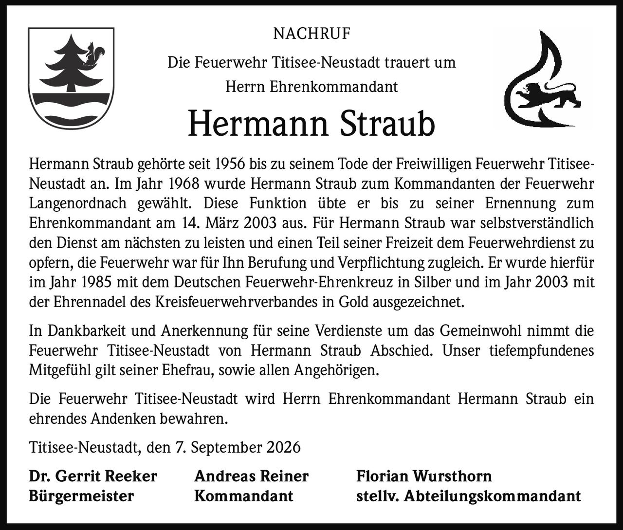 <p><strong>NACHRUF</strong></p>

<p>Die Feuerwehr Titisee-Neustadt trauert um<br>Herrn Ehrenkommandant</p>

<p><strong>Hermann Straub</strong></p>

<p>Hermann Straub gehörte seit 1956 bis zu seinem Tode der Freiwilligen Feuerwehr Titisee-Neustadt an. Im Jahr 1968 wurde Hermann Straub zum Kommandanten der Feuerwehr Langenordnach gewählt. Diese Funktion übte er bis zu seiner Ernennung zum Ehrenkommandant am 14. März 2003 aus. Für Hermann Straub war selbstverständlich den Dienst am nächsten zu leisten und einen Teil seiner Freizeit dem Feuerwehrdienst zu opfern, die Feuerwehr war für Ihn Berufung und Verpflichtung zugleich. Er wurde hierfür im Jahr 1985 mit dem Deutschen Feuerwehr-Ehrenkreuz in Silber und im Jahr 2003 mit der Ehrennadel des Kreisfeuerwehrverbandes in Gold ausgezeichnet.</p>

<p>In Dankbarkeit und Anerkennung für seine Verdienste um das Gemeinwohl nimmt die Feuerwehr Titisee-Neustadt von Hermann Straub Abschied. Unser tiefempfundenes Mitgefühl gilt seiner Ehefrau, sowie allen Angehörigen.</p>

<p>Die Feuerwehr Titisee-Neustadt wird Herrn Ehrenkommandant Hermann Straub ein ehrendes Andenken bewahren.</p>

<p>Titisee-Neustadt, den 7. September 2026</p>

<p><strong>Dr. Gerrit Reeker</strong> <strong>Andreas Reiner</strong> <strong>Florian Wursthorn</strong><br><strong>Bürgermeister</strong> <strong>Kommandant</strong> <strong>stellv. Abteilungskommandant</strong></p>