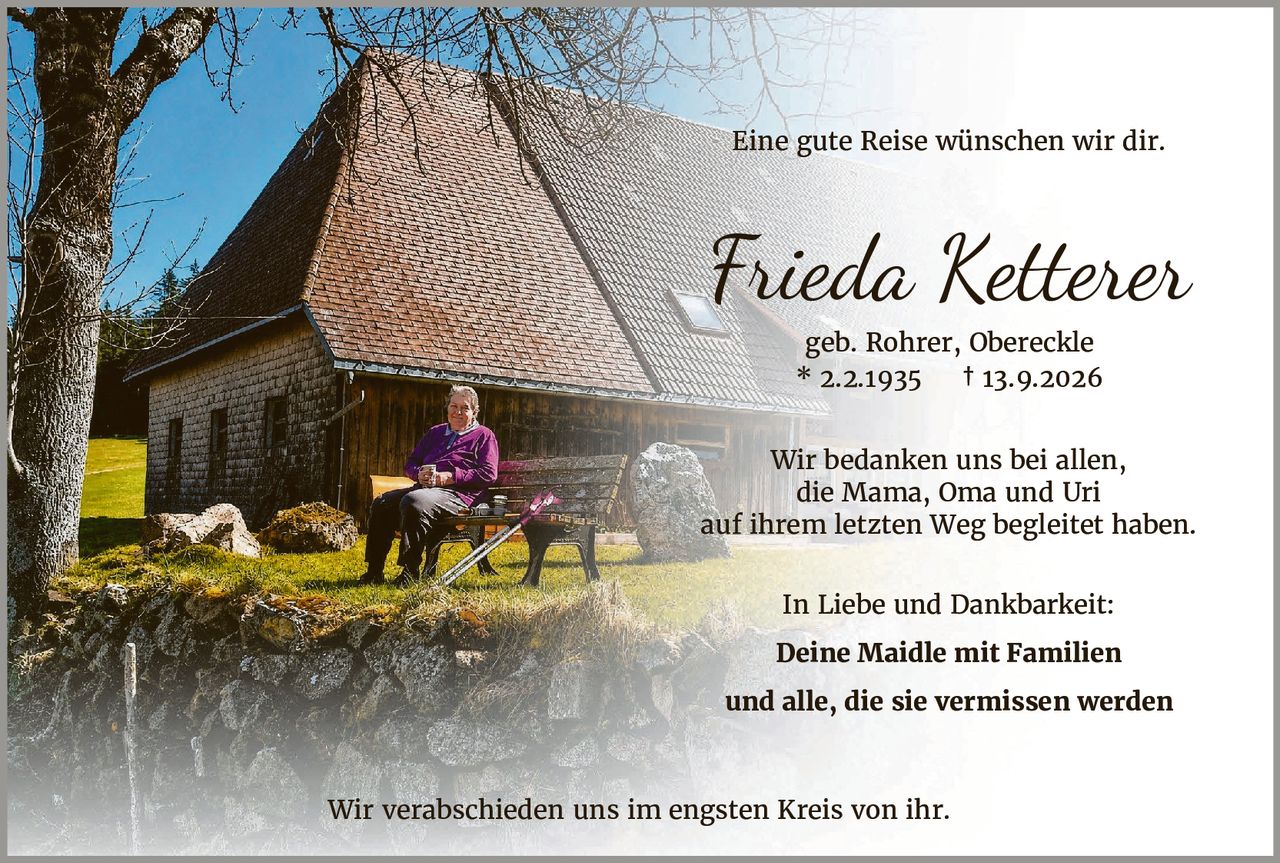 <p>Eine gute Reise wünschen wir dir.</p>

<p><strong>Frieda Ketterer</strong></p>

<p>geb. Rohrer, Obereckle<br>
* 2.2.1935  † 13.9.2026</p>

<p>Wir bedanken uns bei allen,<br>
die Mama, Oma und Uri<br>
auf ihrem letzten Weg begleitet haben.</p>

<p>In Liebe und Dankbarkeit:</p>

<p><strong>Deine Maidle mit Familien<br>
und alle, die sie vermissen werden</strong></p>

<p>Wir verabschieden uns im engsten Kreis von ihr.</p>