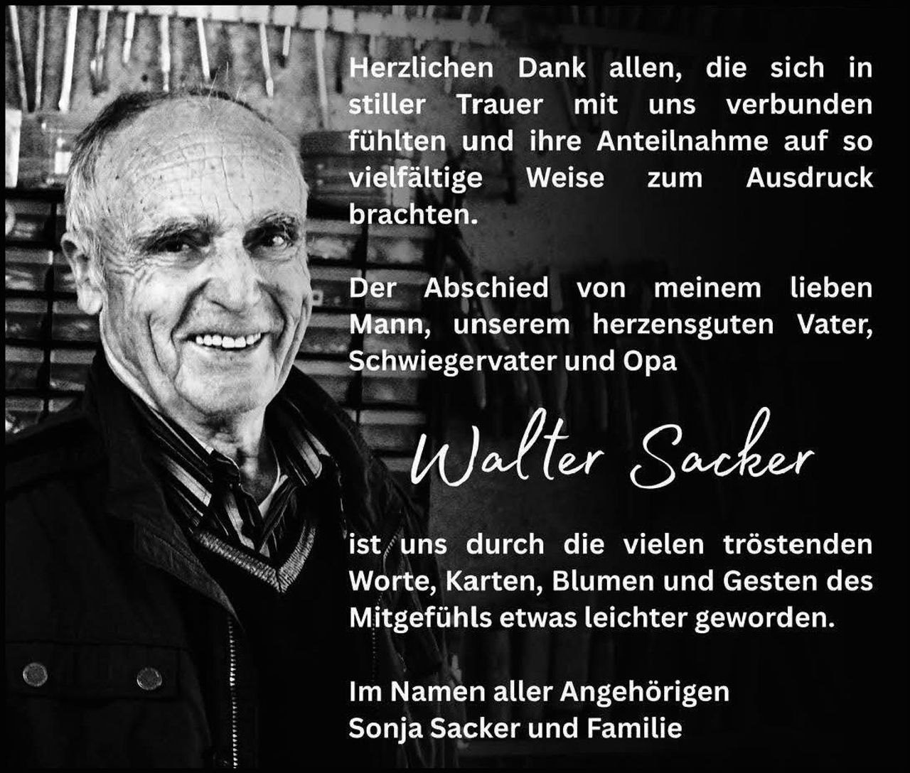 <p>Herzlichen Dank allen, die sich in stiller Trauer mit uns verbunden fühlten und ihre Anteilnahme auf so vielfältige Weise zum Ausdruck brachten.</p>

<p>Der Abschied von meinem lieben Mann, unserem herzensguten Vater, Schwiegervater und Opa</p>

<p><strong>Walter Sacker</strong></p>

<p>ist uns durch die vielen tröstenden Worte, Karten, Blumen und Gesten des Mitgefühls etwas leichter geworden.</p>

<p>Im Namen aller Angehörigen<br>Sonja Sacker und Familie</p>