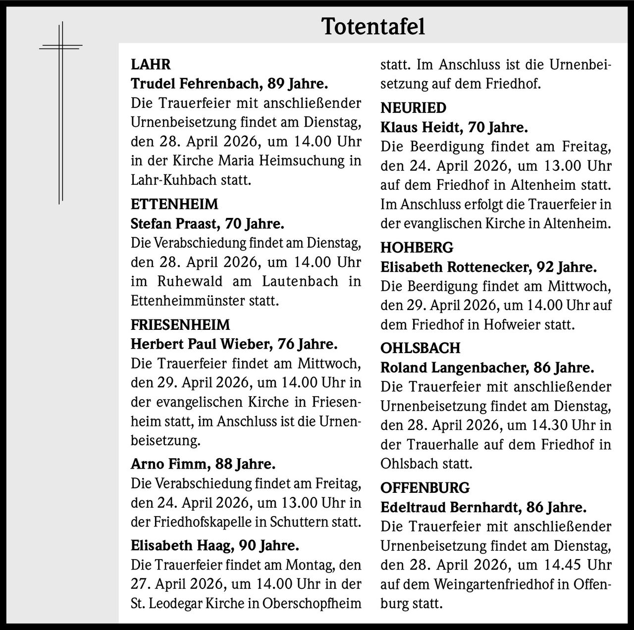 Totentafel
LAHR
Trudel Fehrenbach, 89 Jahre.
Die Trauerfeier mit anschließender
Urnenbeisetzung findet am Dienstag,
den 28. April 2026, um 14.00 Uhr
in der Kirche Maria Heimsuchung in
Lahr-Kuhbach statt.
ETTENHEIM
Stefan Praast, 70 Jahre.
Die Verabschiedung findet am Dienstag,
den 28. April 2026, um 14.00 Uhr
im Ruhewald am Lautenbach in
Ettenheimmünster statt.
FRIESENHEIM
Herbert Paul Wieber, 76 Jahre.
Die Trauerfeier findet am Mittwoch,
den 29. April 2026, um 14.00 Uhr in
der evangelischen Kirche in Friesenheim statt, im Anschluss ist die Urnenbeisetzung.
Arno Fimm, 88 Jahre.
Die Verabschiedung findet am Freitag,
den 24. April 2026, um 13.00 Uhr in
der Friedhofskapelle in Schuttern statt.
Elisabeth Haag, 90 Jahre.
Die Trauerfeier findet am Montag, den
27. April 2026, um 14.00 Uhr in der
St. Leodegar Kirche in Oberschopfheim

statt. Im Anschluss ist die Urnenbeisetzung auf dem Friedhof.
NEURIED
Klaus Heidt, 70 Jahre.
Die Beerdigung findet am Freitag,
den 24. April 2026, um 13.00 Uhr
auf dem Friedhof in Altenheim statt.
Im Anschluss erfolgt die Trauerfeier in
der evanglischen Kirche in Altenheim.
HOHBERG
Elisabeth Rottenecker, 92 Jahre.
Die Beerdigung findet am Mittwoch,
den 29. April 2026, um 14.00 Uhr auf
dem Friedhof in Hofweier statt.
OHLSBACH
Roland Langenbacher, 86 Jahre.
Die Trauerfeier mit anschließender
Urnenbeisetzung findet am Dienstag,
den 28. April 2026, um 14.30 Uhr in
der Trauerhalle auf dem Friedhof in
Ohlsbach statt.
OFFENBURG
Edeltraud Bernhardt, 86 Jahre.
Die Trauerfeier mit anschließender
Urnenbeisetzung findet am Dienstag,
den 28. April 2026, um 14.45 Uhr
auf dem Weingartenfriedhof in Offenburg statt.