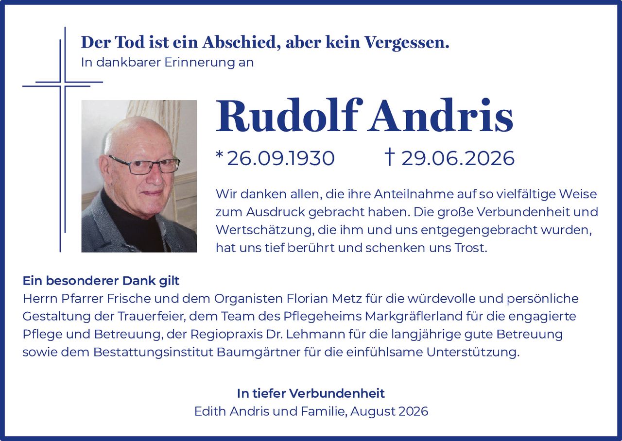 <p><strong>Der Tod ist ein Abschied, aber kein Vergessen.</strong></p>

<p><strong>In dankbarer Erinnerung an</strong></p>

<p><strong>Rudolf Andris</strong></p>

<p><strong>*26.09.1930 † 29.06.2026</strong></p>

<p>Wir danken allen, die ihre Anteilnahme auf so vielfältige Weise zum Ausdruck gebracht haben. Die große Verbundenheit und Wertschätzung, die ihm und uns entgegengebracht wurden, hat uns tief berührt und schenken uns Trost.</p>

<p><strong>Ein besonderer Dank gilt</strong></p>

<p>Herrn Pfarrer Frische und dem Organisten Florian Metz für die würdevolle und persönliche Gestaltung der Trauerfeier, dem Team des Pflegeheims Markgräflerland für die engagierte Pflege und Betreuung, der Regiopraxis Dr. Lehmann für die langjährige gute Betreuung sowie dem Bestattungsinstitut Baumgärtner für die einfühlsame Unterstützung.</p>

<p><strong>In tiefer Verbundenheit</strong></p>

<p>Edith Andris und Familie, August 2026</p>