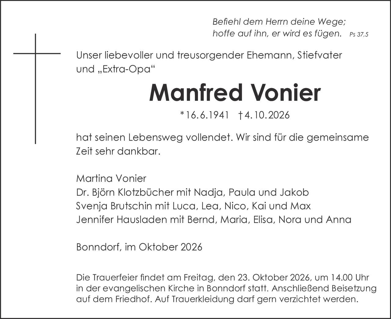 <p><i>Befiehl dem Herrn deine Wege; hoffe auf ihn, er wird es fügen. Ps 37,5</i></p>

<p>Unser liebevoller und treusorgender Ehemann, Stiefvater und „Extra-Opa"</p>

<p><strong>Manfred Vonier</strong></p>

<p>* 16.6.1941 † 4.10.2026</p>

<p>hat seinen Lebensweg vollendet. Wir sind für die gemeinsame Zeit sehr dankbar.</p>

<p>Martina Vonier<br>
Dr. Björn Klotzbücher mit Nadja, Paula und Jakob<br>
Svenja Brutschin mit Luca, Lea, Nico, Kai und Max<br>
Jennifer Hausladen mit Bernd, Maria, Elisa, Nora und Anna</p>

<p>Bonndorf, im Oktober 2026</p>

<p>Die Trauerfeier findet am Freitag, den 23. Oktober 2026, um 14.00 Uhr in der evangelischen Kirche in Bonndorf statt. Anschließend Beisetzung auf dem Friedhof. Auf Trauerkleiding darf gern verzichtet werden.</p>