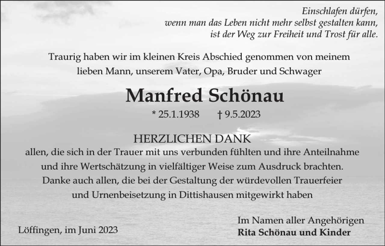 <p>Einschlafen dürfen,<br />wenn man das Leben nicht mehr selbst gestalten kann,<br />ist der Weg zur Freiheit und Trost für alle.<br />Traurig haben wir im kleinen Kreis Abschied genommen von meinem<br />lieben Mann, unserem Vater, Opa, Bruder und Schwager</p><p>Manfred Schönau<br />* 25.1.1938</p><p>† 9.5.2023</p><p>HERZLICHEN DANK</p><p>allen, die sich in der Trauer mit uns verbunden fühlten und ihre Anteilnahme<br />und ihre Wertschätzung in vielfältiger Weise zum Ausdruck brachten.<br />Danke auch allen, die bei der Gestaltung der würdevollen Trauerfeier<br />und Urnenbeisetzung in Dittishausen mitgewirkt haben<br />Löfngen, im Juni 2023</p><p>Im Namen aller Angehörigen<br />Rita Schönau und Kinder</p>