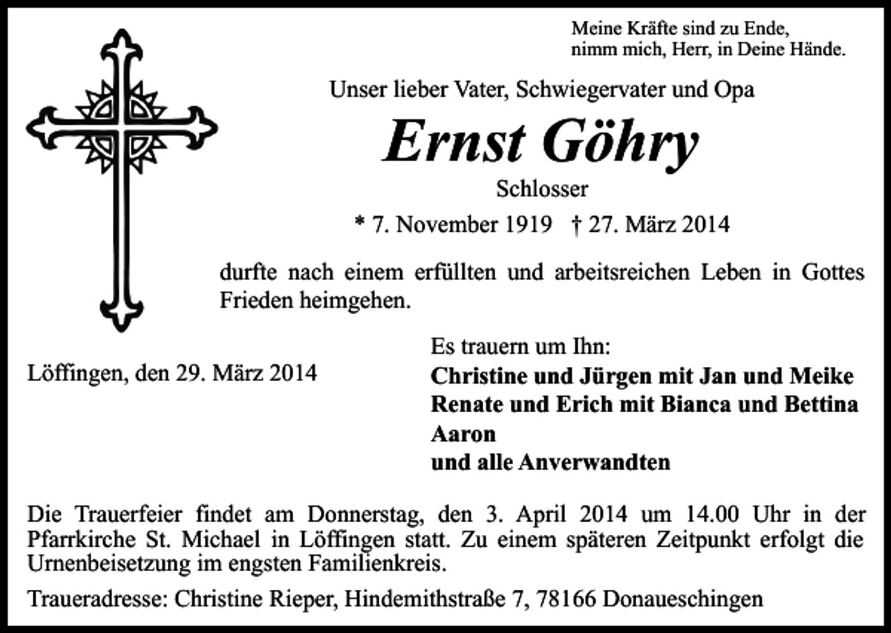 <p>Meine Kräfte sind zu Ende,<br />nimm mich, Herr, in Deine Hände.</p><p>Unser lieber Vater, Schwiegervater und Opa</p><p>Ernst Göhry</p><p>Schlosser<br />* 7. November 1919 † 27. März 2014<br />durfte nach einem erfüllten und arbeitsreichen Leben in Gottes<br />Frieden heimgehen.<br />Löffingen, den 29. März 2014</p><p>Es trauern um Ihn:<br />Christine und Jürgen mit Jan und Meike<br />Renate und Erich mit Bianca und Bettina<br />Aaron<br />und alle Anverwandten</p><p>Die Trauerfeier findet am Donnerstag, den 3. April 2014 um 14.00 Uhr in der<br />Pfarrkirche St. Michael in Löffingen statt. Zu einem späteren Zeitpunkt erfolgt die<br />Urnenbeisetzung im engsten Familienkreis.<br />Traueradresse: Christine Rieper, Hindemithstraße 7, 78166 Donaueschingen</p>