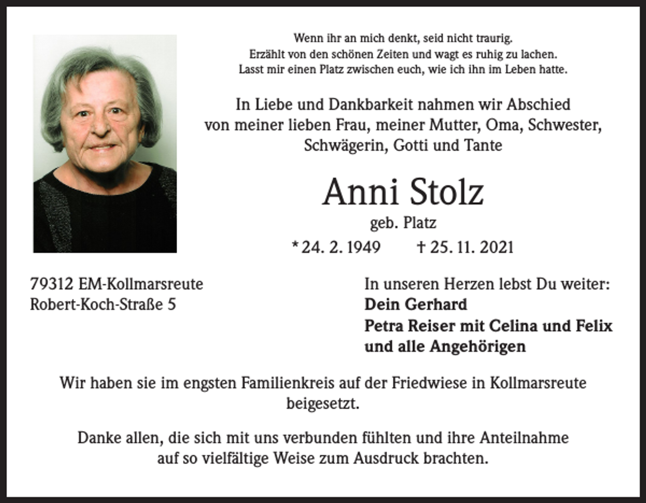<p>Wenn ihr an mich denkt, seid nicht traurig.<br />Erzählt von den schönen Zeiten und wagt es ruhig zu lachen.<br />Lasst mir einen Platz zwischen euch, wie ich ihn im Leben hatte.</p><p>In Liebe und Dankbarkeit nahmen wir Abschied<br />von meiner lieben Frau, meiner Mutter, Oma, Schwester,<br />Schwägerin, Gotti und Tante</p><p>Anni Stolz</p><p>geb. Platz<br />* 24. 2. 1949 † 25. 11. 2021<br />79312 EM-Kollmarsreute<br />In unseren Herzen lebst Du weiter:<br />Robert-Koch-Straße 5 Dein Gerhard<br />Petra Reiser mit Celina und Felix<br />und alle Angehörigen<br />Wir haben sie im engsten Familienkreis auf der Friedwiese in Kollmarsreute<br />beigesetzt.<br />Danke allen, die sich mit uns verbunden fühlten und ihre Anteilnahme<br />auf so vielfältige Weise zum Ausdruck brachten.</p>