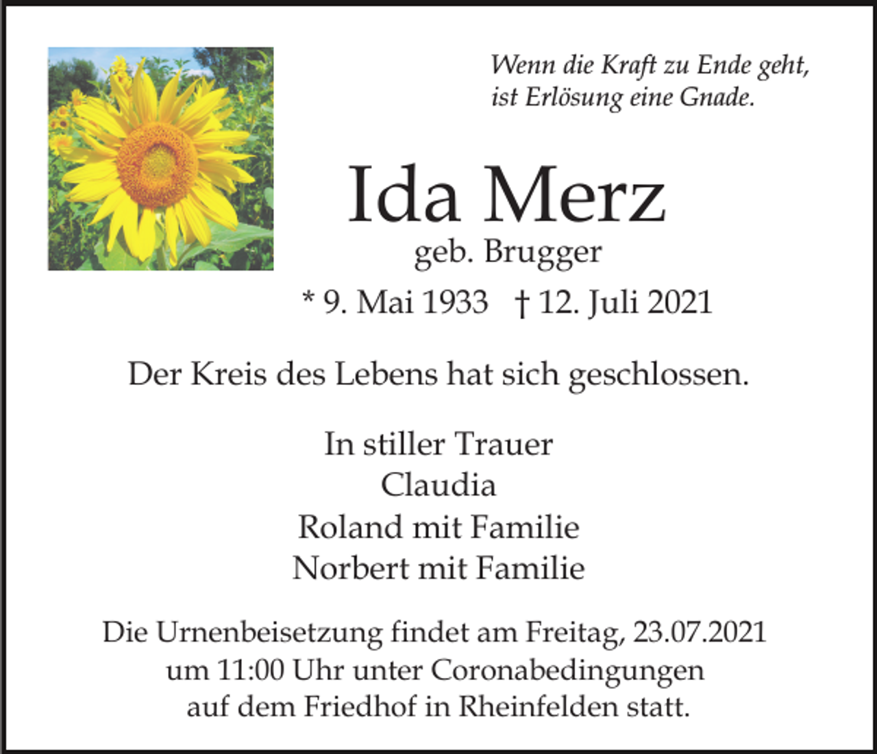 <p>Wenn die Kraft zu Ende geht,<br />ist Erlösung eine Gnade.</p><p>Ida Merz<br />geb. Brugger</p><p>* 9. Mai 1933 † 12. Juli 2021<br />Der Kreis des Lebens hat sich geschlossen.<br />In stiller Trauer<br />Claudia<br />Roland mit Familie<br />Norbert mit Familie<br />Die Urnenbeisetzung findet am Freitag, 23.07.2021<br />um 11:00 Uhr unter Coronabedingungen<br />auf dem Friedhof in Rheinfelden statt.</p>
