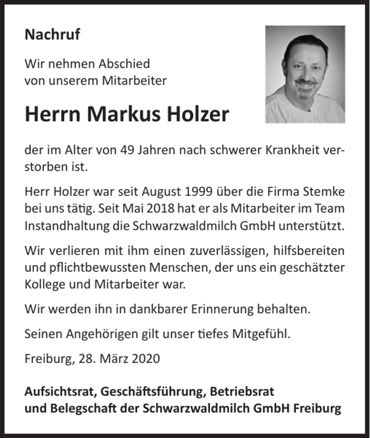 <p>Nachruf<br />Wir nehmen Abschied<br />von unserem Mitarbeiter</p><p>Herrn Markus Holzer<br />der im Alter von 49 Jahren nach schwerer Krankheit verstorben ist.<br />Herr Holzer war seit August 1999 über die Firma Stemke<br />bei uns tätig. Seit Mai 2018 hat er als Mitarbeiter im Team<br />Instandhaltung die Schwarzwaldmilch GmbH unterstützt.<br />Wir verlieren mit ihm einen zuverlässigen, hilfsbereiten<br />und pflichtbewussten Menschen, der uns ein geschätzter<br />Kollege und Mitarbeiter war.<br />Wir werden ihn in dankbarer Erinnerung behalten.<br />Seinen Angehörigen gilt unser tiefes Mitgefühl.<br />Freiburg, 28. März 2020<br />Aufsichtsrat, Geschäftsführung, Betriebsrat<br />und Belegschaft der Schwarzwaldmilch GmbH Freiburg</p>