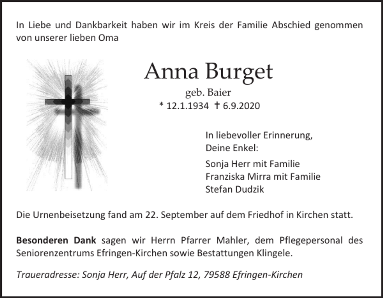 <p>In Liebe und Dankbarkeit haben wir im Kreis der Familie Abschied genommen<br />von unserer lieben Oma</p><p>Anna Burget<br />geb. Baier<br />* 12.1.1934  6.9.2020<br />In liebevoller Erinnerung,<br />Deine Enkel:<br />Sonja Herr mit Familie<br />Franziska Mirra mit Familie<br />Stefan Dudzik<br />Die Urnenbeisetzung fand am 22. September auf dem Friedhof in Kirchen statt.<br />Besonderen Dank sagen wir Herrn Pfarrer Mahler, dem Pflegepersonal des<br />Seniorenzentrums Efringen-Kirchen sowie Bestattungen Klingele.<br />Traueradresse: Sonja Herr, Auf der Pfalz 12, 79588 Efringen-Kirchen</p>