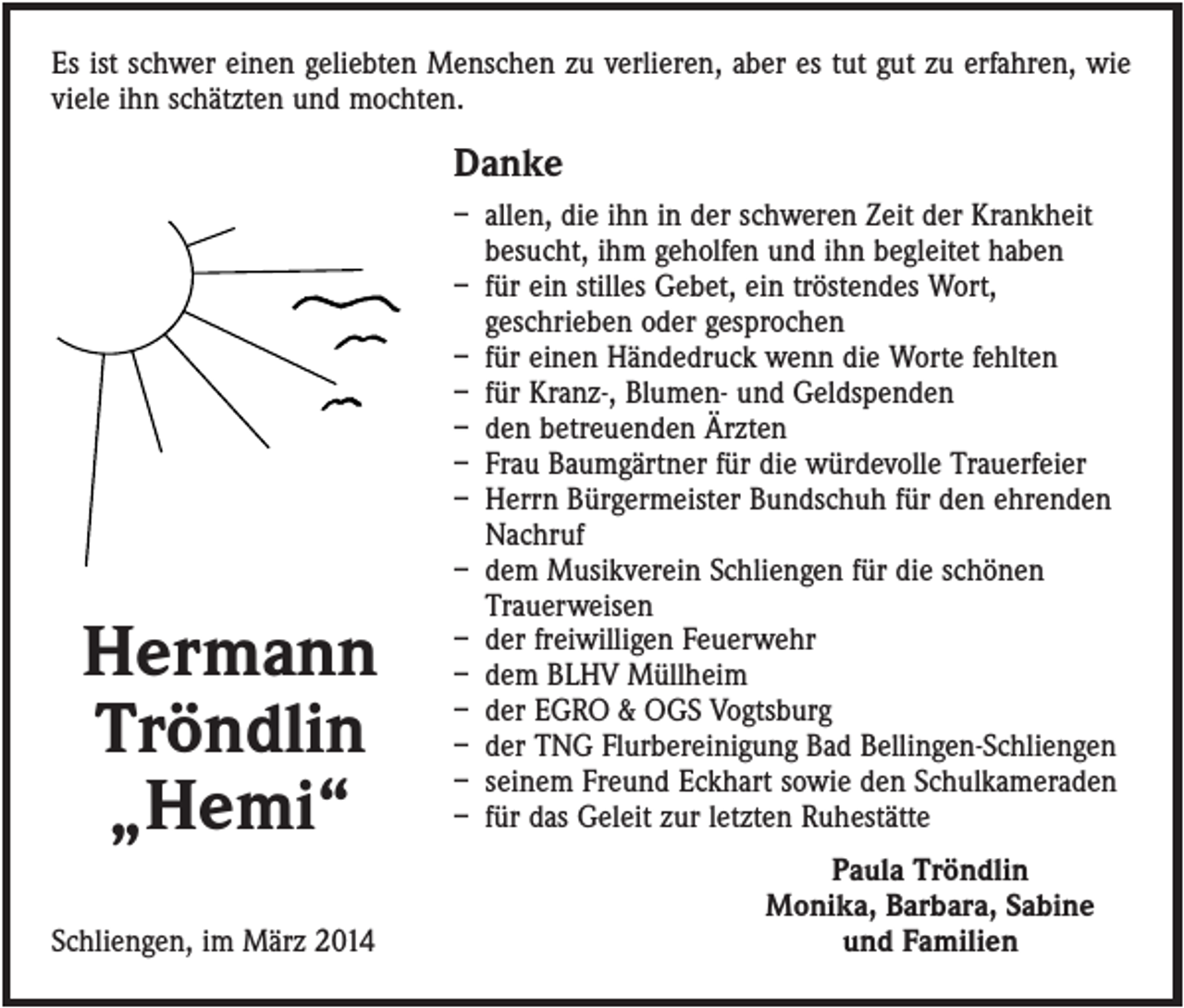 <p>Es ist schwer einen geliebten Menschen zu verlieren, aber es tut gut zu erfahren, wie<br />viele ihn schätzten und mochten.</p><p>Danke</p><p>Hermann<br />Tröndlin<br />„Hemi“<br />Schliengen, im März 2014</p><p>– allen, die ihn in der schweren Zeit der Krankheit<br />besucht, ihm geholfen und ihn begleitet haben<br />– für ein stilles Gebet, ein tröstendes Wort,<br />geschrieben oder gesprochen<br />– für einen Händedruck wenn die Worte fehlten<br />– für Kranz-, Blumen- und Geldspenden<br />– den betreuenden Ärzten<br />– Frau Baumgärtner für die würdevolle Trauerfeier<br />– Herrn Bürgermeister Bundschuh für den ehrenden<br />Nachruf<br />– dem Musikverein Schliengen für die schönen<br />Trauerweisen<br />– der freiwilligen Feuerwehr<br />– dem BLHV Müllheim<br />– der EGRO &amp; OGS Vogtsburg<br />– der TNG Flurbereinigung Bad Bellingen-Schliengen<br />– seinem Freund Eckhart sowie den Schulkameraden<br />– für das Geleit zur letzten Ruhestätte<br />Paula Tröndlin<br />Monika, Barbara, Sabine<br />und Familien</p>