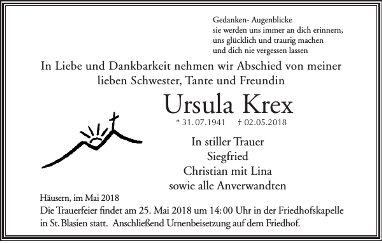<p>Ge d a n ke n- AAugenblicke<br />Gedankenu ge n blic ke<br />sie werden<br />wer de n uns<br />u ns iimmer<br />m mer an<br />a n dich<br />dic h erinnern,<br />eri n ner n,<br />uuns<br />ns glglücklich<br />üc klic h uund<br />n d trtraurig<br />a uri g machen<br />m ac he n<br />uund<br />n d dic<br />h nie<br />nie ver<br />gesse n llassen<br />asse n<br />dich<br />vergessen</p><p>IInn Liebe<br />Li e b e und<br />u n d Dankbarkeit<br />D a n k b ar k eit nehmen<br />n e h m e n wir<br />wir Abschied<br />A bs c hi e d von<br />v o n meiner<br />m ei n er<br />lieben<br />li<br />e b e n Schwester,<br />S c h w est er, Tante<br />Ta nt e und<br />u n d Freundin<br />Fr e u n di n</p><p>Ursula<br />Urs<br />ul a Kre<br />Krex<br />x<br />** 31. 07.1941<br />3 1. 0 7. 1 9 4 1</p><p>Häusern,<br />Hä<br />user n , im<br />i m Mai<br />Mai</p><p>†† 002.05.2018<br />2. 0 5. 2 0 1 8</p><p>In<br />I n stiller Trauer<br />Tr a uer<br />Siegfried<br />Sie gfrie d<br />CChristian<br />hristi a n mit<br />mit LiLina<br />na<br />sowie<br />s o wie alle Anverwandten<br />A n ver w a n dte n</p><p>Die Tra<br />Die<br />Trauerfeier<br />uerfeier ﬁfindet<br />n det a am<br />m 225.<br />5. Mai<br />Mai 22018<br />0 1 8 uum<br />m 114: 00<br />4: Uhr<br />U hr iin<br />n der<br />der Friedhofskapelle<br />Frie d h ofs k a pelle<br />i n St. Blasien<br />St. Blasie n statt.<br />A nsc hlie ße n d Urnenbeisetzung<br />Ur ne n beisetz u n g aauf<br />uf de<br />m Frie<br />d h of.<br />in<br />statt. Anschließend<br />dem<br />Friedhof.</p>
