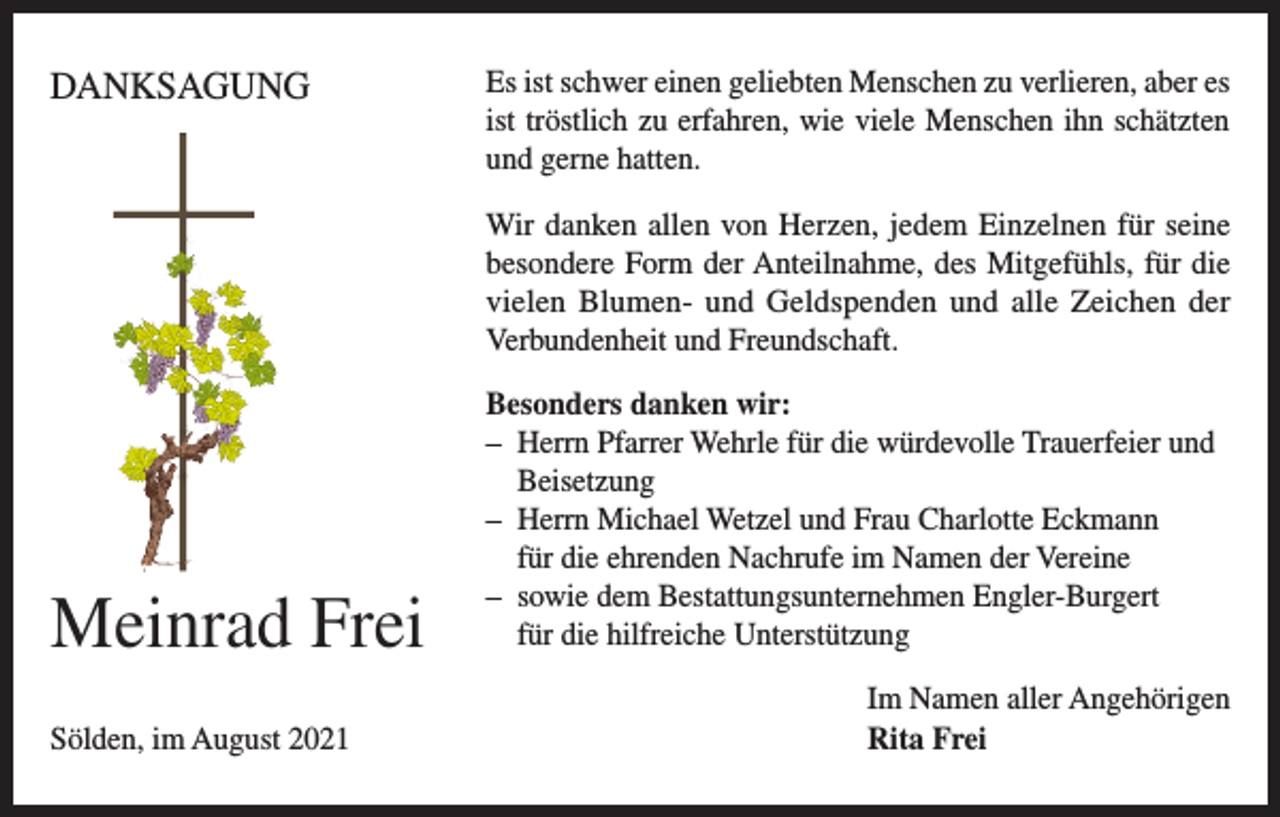 <p>DANKSAGUNG</p><p>Es ist schwer einen geliebten Menschen zu verlieren, aber es<br />ist tröstlich zu erfahren, wie viele Menschen ihn schätzten<br />und gerne hatten.<br />Wir danken allen von Herzen, jedem Einzelnen für seine<br />besondere Form der Anteilnahme, des Mitgefühls, für die<br />vielen Blumen- und Geldspenden und alle Zeichen der<br />Verbundenheit und Freundschaft.</p><p>Meinrad Frei<br />Sölden, im August 2021</p><p>Besonders danken wir:<br />– Herrn Pfarrer Wehrle für die würdevolle Trauerfeier und<br />Beisetzung<br />– Herrn Michael Wetzel und Frau Charlotte Eckmann<br />für die ehrenden Nachrufe im Namen der Vereine<br />– sowie dem Bestattungsunternehmen Engler-Burgert<br />für die hilfreiche Unterstützung<br />Im Namen aller Angehörigen<br />Rita Frei</p>