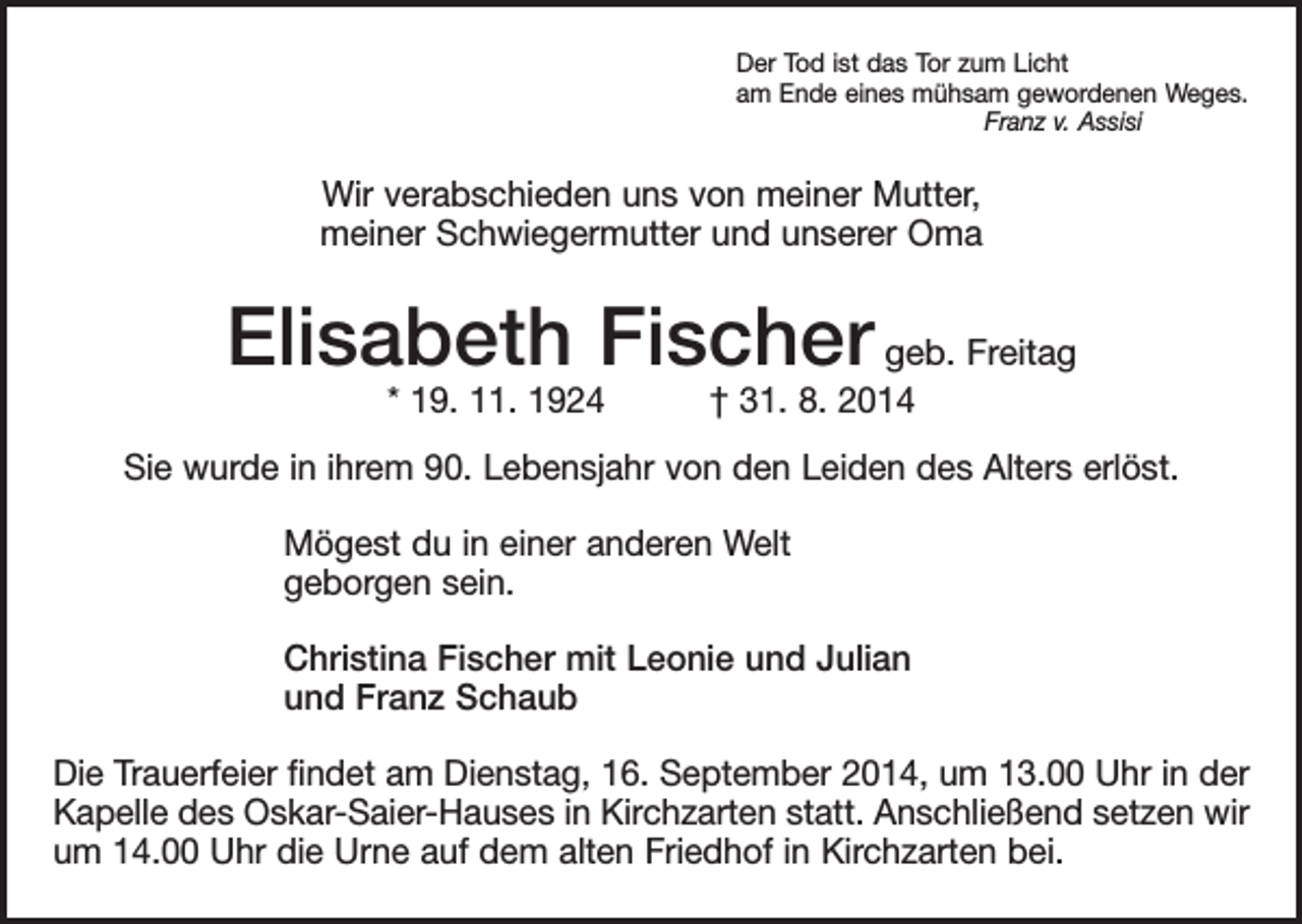 <p>Der Tod ist das Tor zum Licht<br />am Ende eines mühsam gewordenen Weges.</p><p>Franz v. Assisi</p><p>Wir verabschieden uns von meiner Mutter,<br />meiner Schwiegermutter und unserer Oma</p><p>Elisabeth Fischer geb. Freitag<br />* 19. 11. 1924 † 31. 8. 2014</p><p>Sie wurde in ihrem 90. Lebensjahr von den Leiden des Alters erlöst.<br />Mögest du in einer anderen Welt<br />geborgen sein.<br />Christina Fischer mit Leonie und Julian<br />und Franz Schaub<br />Die Trauerfeier findet am Dienstag, 16. September 2014, um 13.00 Uhr in der<br />Kapelle des Oskar-Saier-Hauses in Kirchzarten statt. Anschließend setzen wir<br />um 14.00 Uhr die Urne auf dem alten Friedhof in Kirchzarten bei.</p>