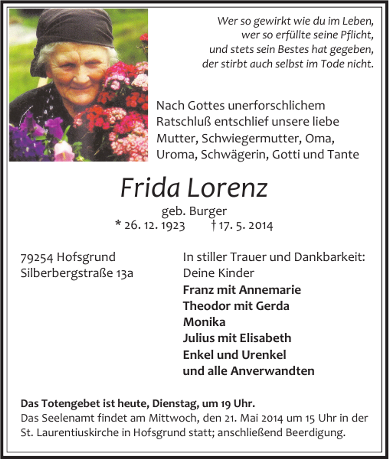 <p>Wer so gewirkt wie du im Leben,<br />wer so erfüllte seine Pflicht,<br />und stets sein Bestes hat gegeben,<br />der stirbt auch selbst im Tode nicht.</p><p>Nach Gottes unerforschlichem<br />Ratschluß entschlief unsere liebe<br />Mutter, Schwiegermutter, Oma,<br />Uroma, Schwägerin, Gotti und Tante</p><p>Frida Lorenz</p><p>geb. Burger<br />* 26. 12. 1923<br />† 17. 5. 2014<br />79254 Hofsgrund<br />Silberbergstraße 13a</p><p>In stiller Trauer und Dankbarkeit:<br />Deine Kinder<br />Franz mit Annemarie<br />Theodor mit Gerda<br />Monika<br />Julius mit Elisabeth<br />Enkel und Urenkel<br />und alle Anverwandten</p><p>Das Totengebet ist heute, Dienstag, um 19 Uhr.<br />Das Seelenamt findet am Mittwoch, den 21. Mai 2014 um 15 Uhr in der<br />St. Laurentiuskirche in Hofsgrund statt; anschließend Beerdigung.</p>