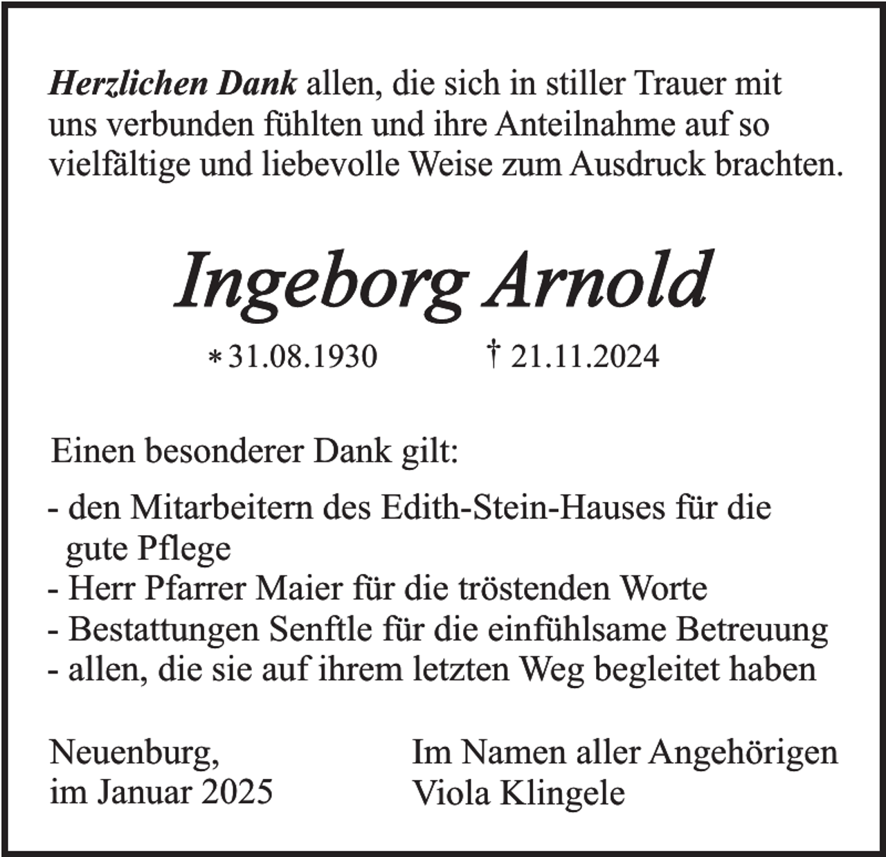 <p>Herzlichen Dank allen, die sich in stiller Trauer mit<br />uns verbunden fühlten und ihre Anteilnahme auf so<br />vielfältige und liebevolle Weise zum Ausdruck brachten.</p><p>Ingeborg Arnold<br />† 21.11.2024</p><p>* 31.08.1930</p><p>Einen besonderer Dank gilt:<br />- den Mitarbeitern des Edith-Stein-Hauses für die<br />gute Pflege<br />- Herr Pfarrer Maier für die tröstenden Worte<br />- Bestattungen Senftle für die einfühlsame Betreuung<br />- allen, die sie auf ihrem letzten Weg begleitet haben</p><p>Neuenburg,<br />im Januar 2025</p><p>Im Namen aller Angehörigen<br />Viola Klingele</p>