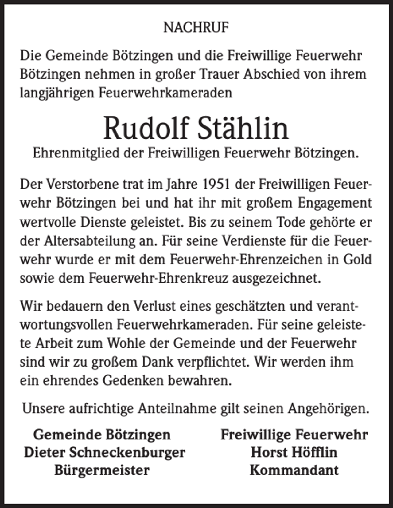 <p>NACHRUF<br />Die Gemeinde Bötzingen und die Freiwillige Feuerwehr<br />Bötzingen nehmen in großer Trauer Abschied von ihrem<br />langjährigen Feuerwehrkameraden</p><p>Rudolf Stählin</p><p>Ehrenmitglied der Freiwilligen Feuerwehr Bötzingen.<br />Der Verstorbene trat im Jahre 1951 der Freiwilligen Feuerwehr Bötzingen bei und hat ihr mit großem Engagement<br />wertvolle Dienste geleistet. Bis zu seinem Tode gehörte er<br />der Altersabteilung an. Für seine Verdienste für die Feuerwehr wurde er mit dem Feuerwehr-Ehrenzeichen in Gold<br />sowie dem Feuerwehr-Ehrenkreuz ausgezeichnet.<br />Wir bedauern den Verlust eines geschätzten und verantwortungsvollen Feuerwehrkameraden. Für seine geleistete Arbeit zum Wohle der Gemeinde und der Feuerwehr<br />sind wir zu großem Dank verpflichtet. Wir werden ihm<br />ein ehrendes Gedenken bewahren.<br />Unsere aufrichtige Anteilnahme gilt seinen Angehörigen.<br />Gemeinde Bötzingen<br />Dieter Schneckenburger</p><p>Bürgermeister</p><p>Freiwillige Feuerwehr<br />Horst Höfflin<br />Kommandant</p>