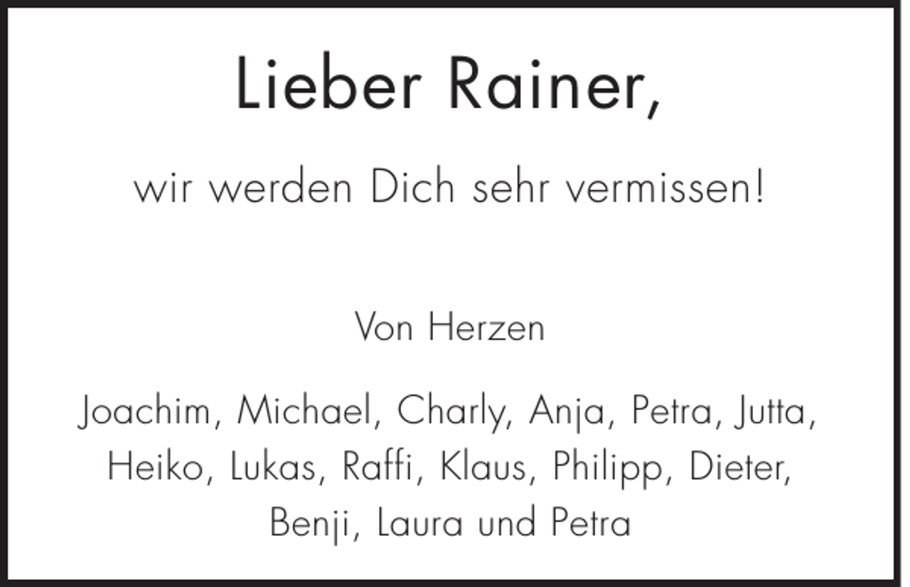 <p>Lieber Rainer,<br />wir werden Dich sehr vermissen!<br />Von Herzen<br />Joachim, Michael, Charly, Anja, Petra, Jutta,<br />Heiko, Lukas, Raffi, Klaus, Philipp, Dieter,<br />Benji, Laura und Petra</p>