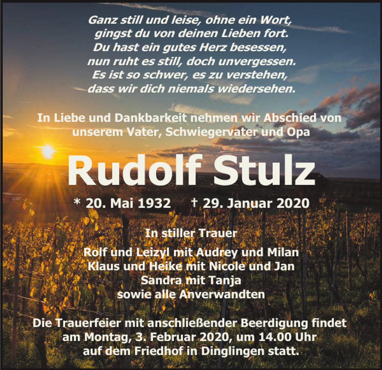 <p>Ganz still und leise, ohne ein Wort,<br />gingst du von deinen Lieben fort.<br />Du hast ein gutes Herz besessen,<br />nun ruht es still, doch unvergessen.<br />Es ist so schwer, es zu verstehen,<br />dass wir dich niemals wiedersehen.<br />In Liebe und Dankbarkeit nehmen wir Abschied von<br />unserem Vater, Schwiegervater und Opa</p><p>Rudolf Stulz<br />* 20. Mai 1932</p><p>† 29. Januar 2020</p><p>In stiller Trauer<br />Rolf und Leizyl mit Audrey und Milan<br />Klaus und Heike mit Nicole und Jan<br />Sandra mit Tanja<br />sowie alle Anverwandten<br />Die Trauerfeier mit anschließender Beerdigung findet<br />am Montag, 3. Februar 2020, um 14.00 Uhr<br />auf dem Friedhof in Dinglingen statt.</p>
