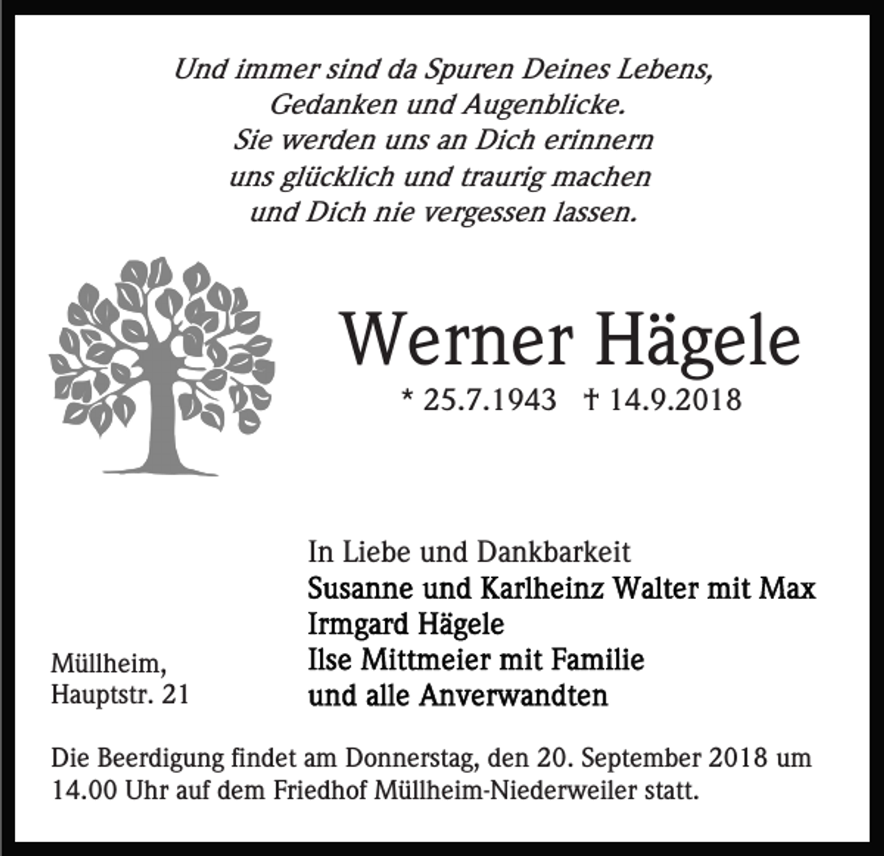 <p>Und immer sind da Spuren Deines Lebens,<br />Gedanken und Augenblicke.<br />Sie werden uns an Dich erinnern<br />uns glücklich und traurig machen<br />und Dich nie vergessen lassen.</p><p>Werner Hägele<br />* 25.7.1943 † 14.9.2018</p><p>In Liebe und Dankbarkeit</p><p>Müllheim,<br />Hauptstr. 21<br />Die Beerdigung findet am Donnerstag, den 20. September 2018 um<br />14.00 Uhr auf dem Friedhof Müllheim-Niederweiler statt.</p>