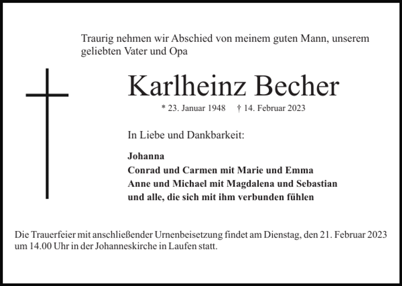<p>Traurig nehmen wir Abschied von meinem guten Mann, unserem<br />geliebten Vater und Opa</p><p>Karlheinz Becher<br />* 23. Januar 1948</p><p>† 14. Februar 2023</p><p>In Liebe und Dankbarkeit:<br />Johanna<br />Conrad und Carmen mit Marie und Emma<br />Anne und Michael mit Magdalena und Sebastian<br />und alle, die sich mit ihm verbunden fühlen</p><p>Die Trauerfeier mit anschließender Urnenbeisetzung findet am Dienstag, den 21. Februar 2023<br />um 14.00 Uhr in der Johanneskirche in Laufen statt.</p>