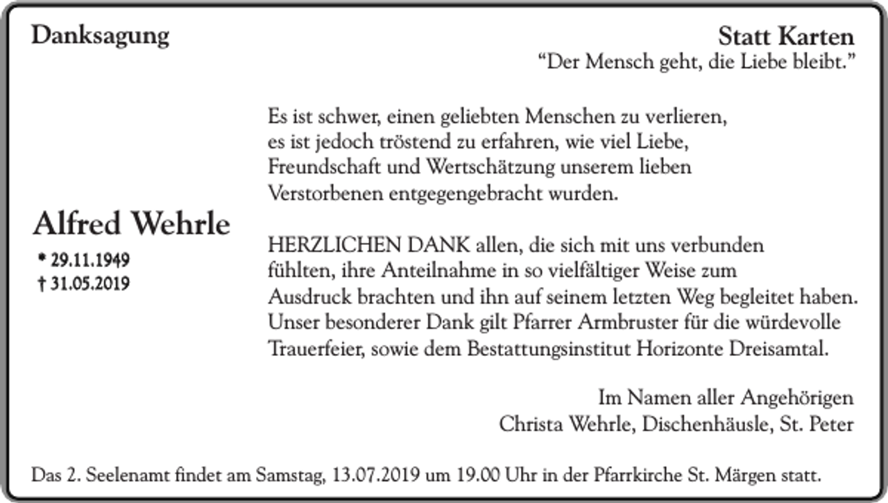 <p>Danksagung</p><p>Alfred Wehrle<br />* 29.11.1949<br />† 31.05.2019</p><p>Statt Karten</p><p>“Der Mensch geht, die Liebe bleibt.”<br />Es ist schwer, einen geliebten Menschen zu verlieren,<br />es ist jedoch tröstend zu erfahren, wie viel Liebe,<br />Freundschaft und Wertschätzung unserem lieben<br />Verstorbenen entgegengebracht wurden.<br />HERZLICHEN DANK allen, die sich mit uns verbunden<br />fühlten, ihre Anteilnahme in so vielfältiger Weise zum<br />Ausdruck brachten und ihn auf seinem letzten Weg begleitet haben.<br />Unser besonderer Dank gilt Pfarrer Armbruster für die würdevolle<br />Trauerfeier, sowie dem Bestattungsinstitut Horizonte Dreisamtal.<br />Im Namen aller Angehörigen<br />Christa Wehrle, Dischenhäusle, St. Peter</p><p>Das 2. Seelenamt findet am Samstag, 13.07.2019 um 19.00 Uhr in der Pfarrkirche St. Märgen statt.</p>