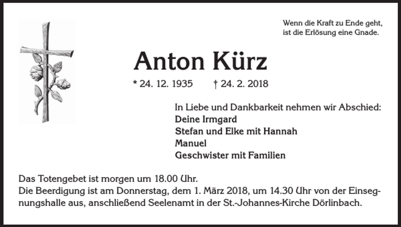 <p>Wenn die Kraft zu Ende geht,<br />ist die Erlösung eine Gnade.</p><p>Anton Kürz<br />* 24. 12. 1935 † 24. 2. 2018<br />In Liebe und Dankbarkeit nehmen wir Abschied:<br />Deine Irmgard<br />Stefan und Elke mit Hannah<br />Manuel<br />Geschwister mit Familien<br />Das Totengebet ist morgen um 18.00 Uhr.<br />Die Beerdigung ist am Donnerstag, dem 1. März 2018, um 14.30 Uhr von der Einsegnungshalle aus, anschließend Seelenamt in der St.-Johannes-Kirche Dörlinbach.</p>