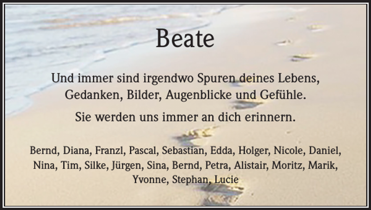 <p>Beate<br />Und immer sind irgendwo Spuren deines Lebens,<br />Gedanken, Bilder, Augenblicke und Gefühle.<br />Sie werden uns immer an dich erinnern.<br />Bernd, Diana, Franzl, Pascal, Sebastian, Edda, Holger, Nicole, Daniel,<br />Nina, Tim, Silke, Jürgen, Sina, Bernd, Petra, Alistair, Moritz, Marik,<br />Yvonne, Stephan, Lucie</p>