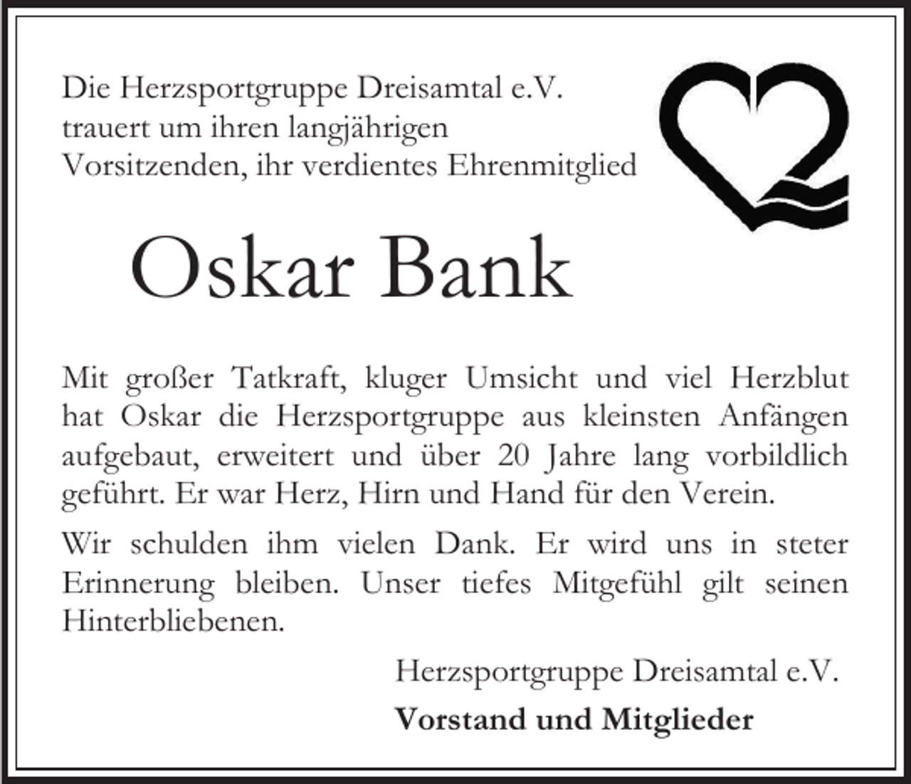 <p>Die Herzsportgruppe Dreisamtal e.V.<br />trauert um ihren langjährigen<br />Vorsitzenden, ihr verdientes Ehrenmitglied</p><p>Oskar Bank<br />Mit großer Tatkraft, kluger Umsicht und viel Herzblut<br />hat Oskar die Herzsportgruppe aus kleinsten Anfängen<br />aufgebaut, erweitert und über 20 Jahre lang vorbildlich<br />geführt. Er war Herz, Hirn und Hand für den Verein.<br />Wir schulden ihm vielen Dank. Er wird uns in steter<br />Erinnerung bleiben. Unser tiefes Mitgefühl gilt seinen<br />Hinterbliebenen.<br />Herzsportgruppe Dreisamtal e.V.<br />Vorstand und Mitglieder</p>