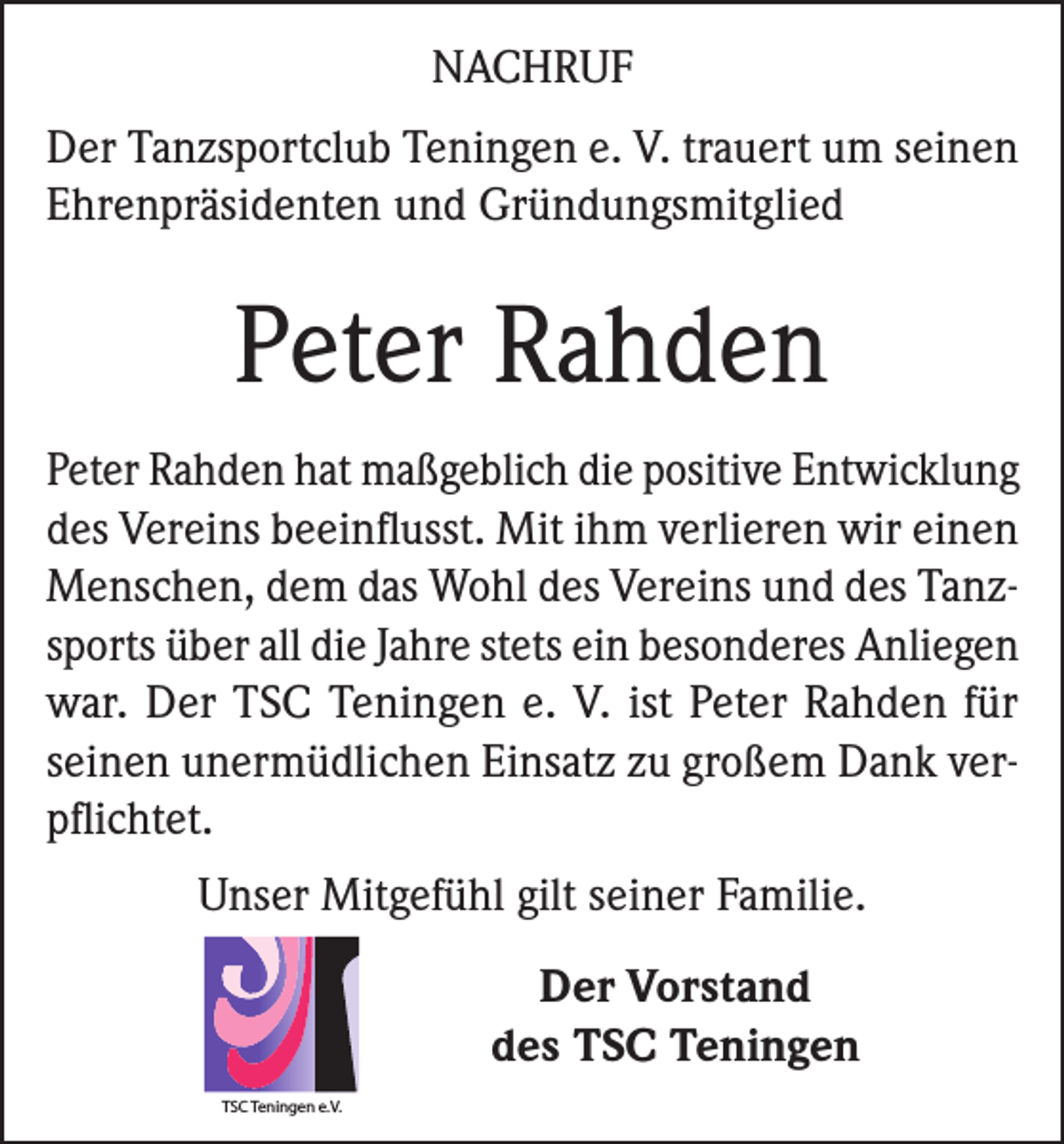 <p>NACHRUF<br />Der Tanzsportclub Teningen e. V. trauert um seinen<br />Ehrenpräsidenten und Gründungsmitglied</p><p>Peter Rahden<br />Peter Rahden hat maßgeblich die positive Entwicklung<br />des Vereins beeinflusst. Mit ihm verlieren wir einen<br />Menschen, dem das Wohl des Vereins und des Tanzsports über all die Jahre stets ein besonderes Anliegen<br />war. Der TSC Teningen e. V. ist Peter Rahden für<br />seinen unermüdlichen Einsatz zu großem Dank verpflichtet.<br />Unser Mitgefühl gilt seiner Familie.<br />Der Vorstand<br />des TSC Teningen<br />TSC Teningen e.V.</p>
