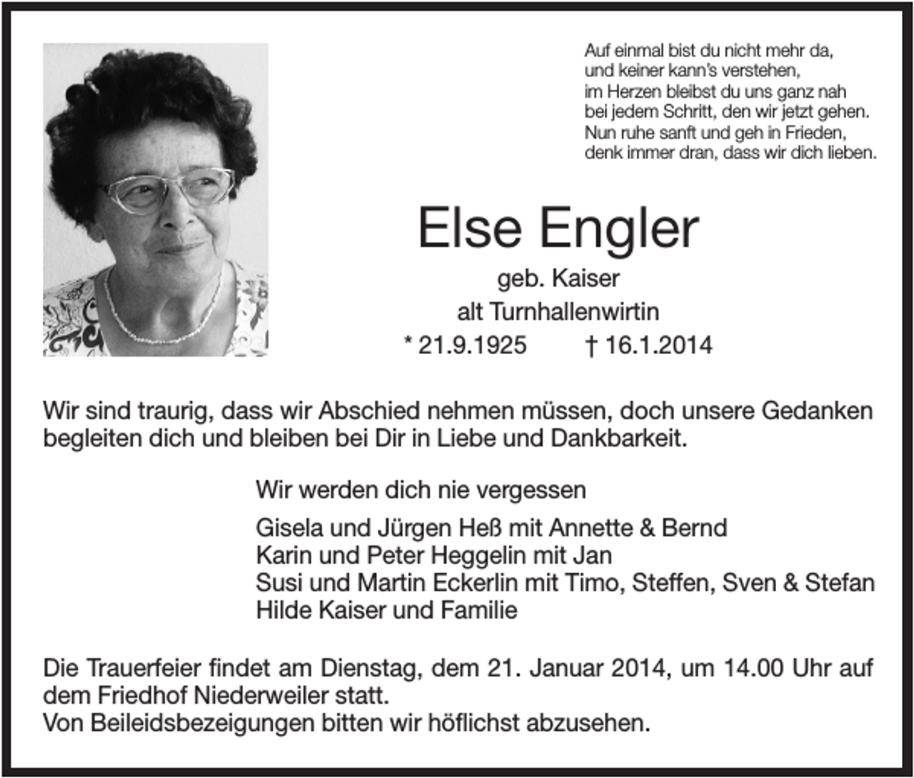 <p>Auf einmal bist du nicht mehr da,<br />und keiner kann’s verstehen,<br />im Herzen bleibst du uns ganz nah<br />bei jedem Schritt, den wir jetzt gehen.<br />Nun ruhe sanft und geh in Frieden,<br />denk immer dran, dass wir dich lieben.</p><p>Else Engler<br />geb. Kaiser<br />alt Turnhallenwirtin<br />* 21.9.1925<br />† 16.1.2014<br />Wir sind traurig, dass wir Abschied nehmen müssen, doch unsere Gedanken<br />begleiten dich und bleiben bei Dir in Liebe und Dankbarkeit.<br />Wir werden dich nie vergessen<br />Gisela und Jürgen Heß mit Annette &amp; Bernd<br />Karin und Peter Heggelin mit Jan<br />Susi und Martin Eckerlin mit Timo, Steffen, Sven &amp; Stefan<br />Hilde Kaiser und Familie<br />Die Trauerfeier findet am Dienstag, dem 21. Januar 2014, um 14.00 Uhr auf<br />dem Friedhof Niederweiler statt.<br />Von Beileidsbezeigungen bitten wir höflichst abzusehen.</p>