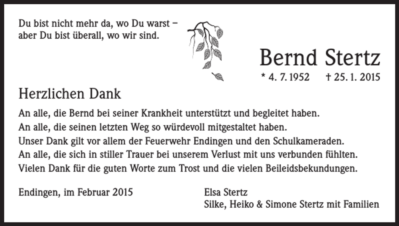 <p>Du bist nicht mehr da, wo Du warst –<br />aber Du bist überall, wo wir sind.</p><p>Bernd Stertz<br />* 4. 7. 1952 † 25. 1. 2015</p><p>Herzlichen Dank<br />An alle, die Bernd bei seiner Krankheit unterstützt und begleitet haben.<br />An alle, die seinen letzten Weg so würdevoll mitgestaltet haben.<br />Unser Dank gilt vor allem der Feuerwehr Endingen und den Schulkameraden.<br />An alle, die sich in stiller Trauer bei unserem Verlust mit uns verbunden fühlten.<br />Vielen Dank für die guten Worte zum Trost und die vielen Beileidsbekundungen.<br />Endingen, im Februar 2015 Elsa Stertz<br />Silke, Heiko &amp; Simone Stertz mit Familien</p>