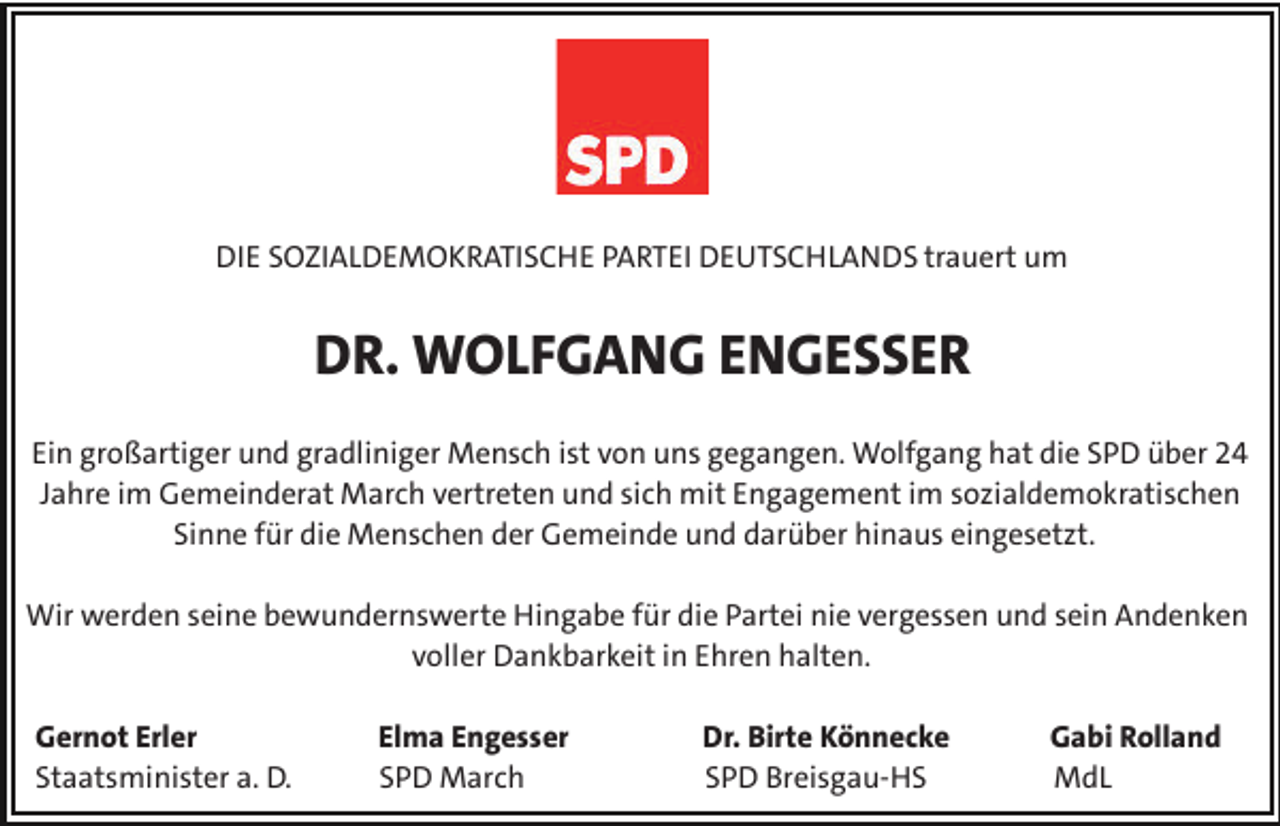 <p>Die Sozialdemokratische Partei DeutschlandS trauert um</p><p>DR. WOLFGANG ENGESSER<br />Ein großartiger und gradliniger Mensch ist von uns gegangen. Wolfgang hat die SPD über 24<br />Jahre im Gemeinderat March vertreten und sich mit Engagement im sozialdemokratischen<br />Sinne für die Menschen der Gemeinde und darüber hinaus eingesetzt.<br />Wir werden seine bewundernswerte Hingabe für die Partei nie vergessen und sein Andenken<br />voller Dankbarkeit in Ehren halten.<br />Gernot Erler<br />Staatsminister a. D.</p><p>Elma Engesser<br />SPD March</p><p>Dr. Birte Könnecke<br />SPD Breisgau-HS</p><p>Gabi Rolland<br />MdL</p>