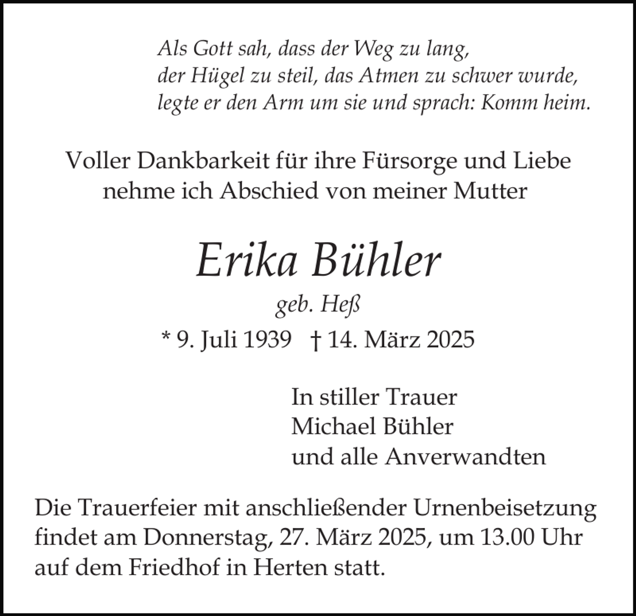 <p>Als Gott sah, dass der Weg zu lang,<br />der Hügel zu steil, das Atmen zu schwer wurde,<br />legte er den Arm um sie und sprach: Komm heim.</p><p>Voller Dankbarkeit für ihre Fürsorge und Liebe<br />nehme ich Abschied von meiner Mutter</p><p>Erika Bühler</p><p>geb. Heß<br />* 9. Juli 1939 † 14. März 2025<br />In stiller Trauer<br />Michael Bühler<br />und alle Anverwandten<br />Die Trauerfeier mit anschließender Urnenbeisetzung<br />findet am Donnerstag, 27. März 2025, um 13.00 Uhr<br />auf dem Friedhof in Herten statt.</p>