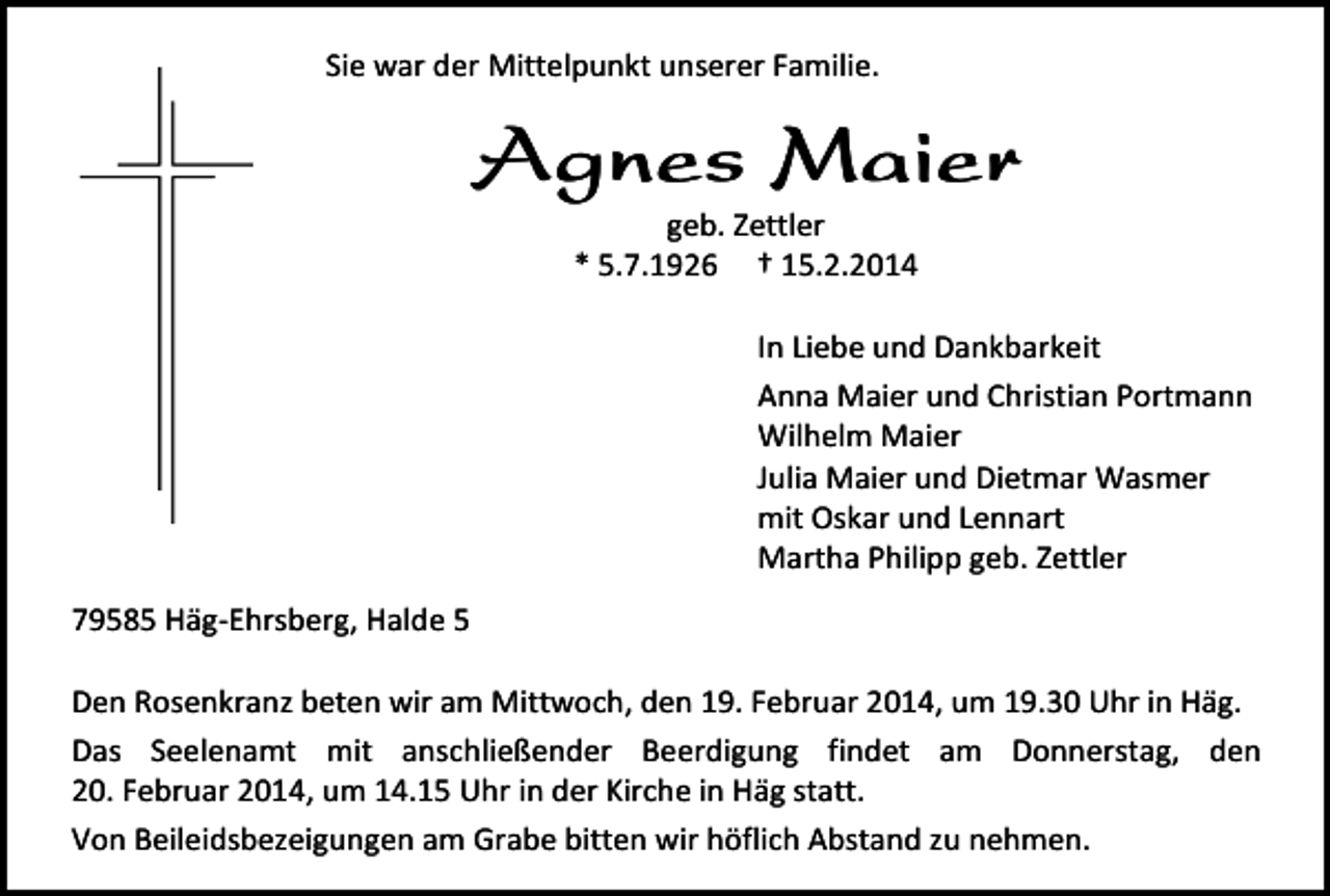 <p>Sie war der Mittelpunkt unserer Familie.</p><p>Agnes Maier<br />geb. Zettler<br />* 5.7.1926 † 15.2.2014</p><p>In Liebe und Dankbarkeit<br />Anna Maier und Christian Portmann<br />Wilhelm Maier<br />Julia Maier und Dietmar Wasmer<br />mit Oskar und Lennart<br />Martha Philipp geb. Zettler<br />79585 Häg-Ehrsberg, Halde 5<br />Den Rosenkranz beten wir am Mittwoch, den 19. Februar 2014, um 19.30 Uhr in Häg.<br />Das Seelenamt mit anschließender Beerdigung findet am Donnerstag, den<br />20. Februar 2014, um 14.15 Uhr in der Kirche in Häg statt.<br />Von Beileidsbezeigungen am Grabe bitten wir höflich Abstand zu nehmen.</p>