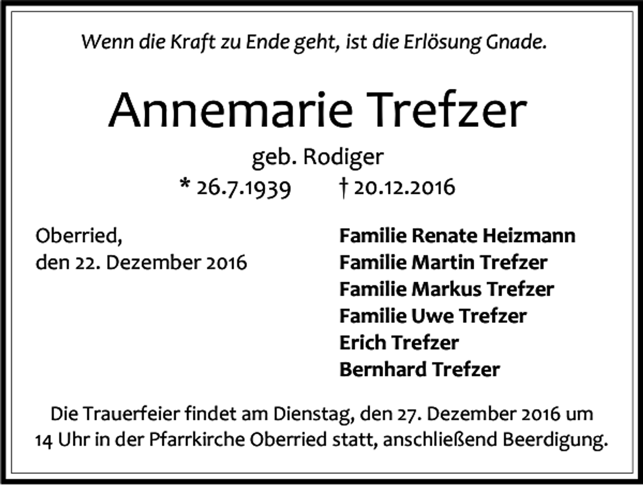 <p>Wenn die Kraft zu Ende geht, ist die Erlösung Gnade.</p><p>Annemarie Trefzer<br />geb. Rodiger<br />* 26.7.1939<br />† 20.12.2016<br />Oberried,<br />den 22. Dezember 2016</p><p>Familie Renate Heizmann<br />Familie Martin Trefzer<br />Familie Markus Trefzer<br />Familie Uwe Trefzer<br />Erich Trefzer<br />Bernhard Trefzer</p><p>Die Trauerfeier findet am Dienstag, den 27. Dezember 2016 um<br />14 Uhr in der Pfarrkirche Oberried statt, anschließend Beerdigung.</p>