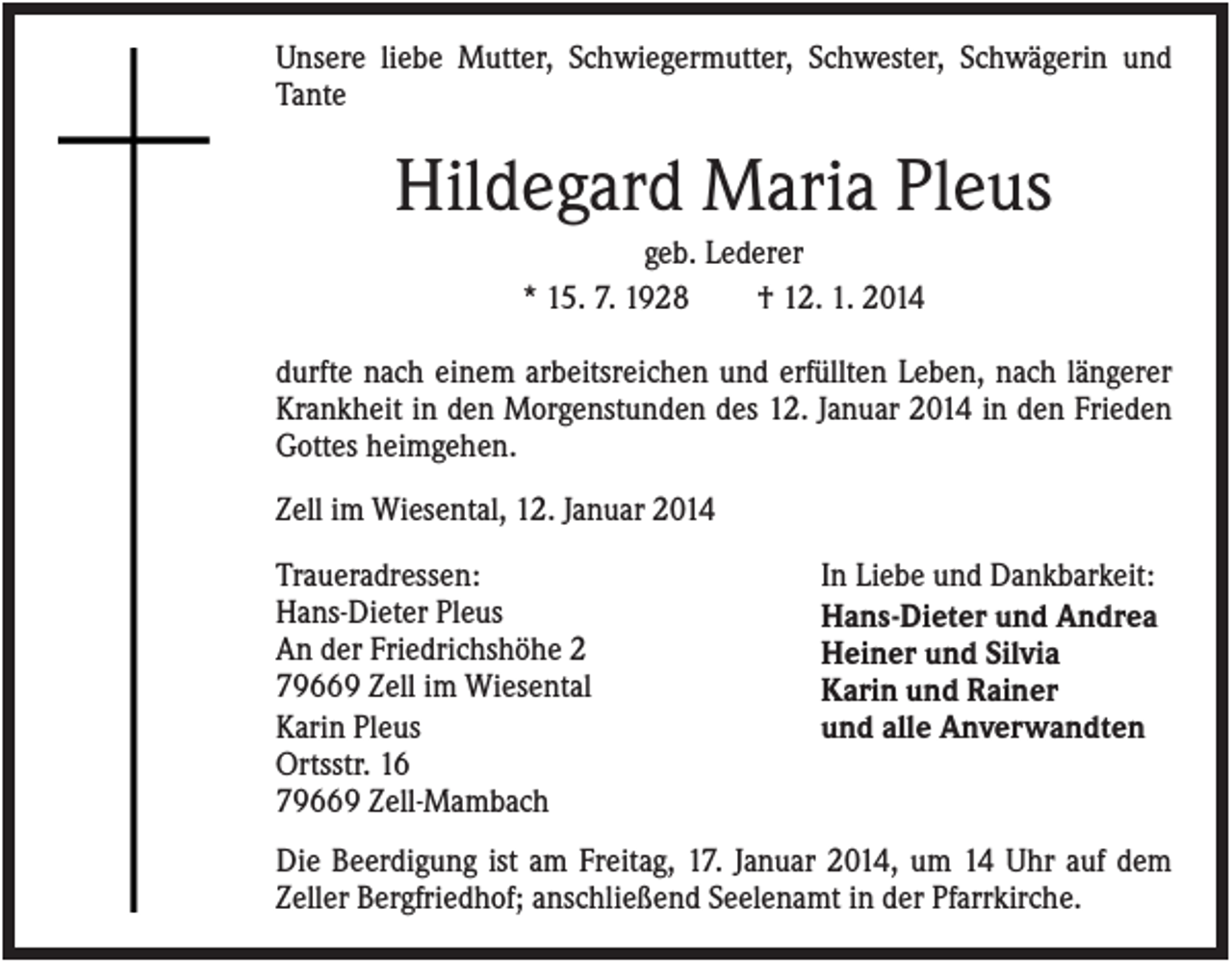 <p>Unsere liebe Mutter, Schwiegermutter, Schwester, Schwägerin und<br />Tante</p><p>Hildegard Maria Pleus<br />geb. Lederer<br />* 15. 7. 1928<br />† 12. 1. 2014<br />durfte nach einem arbeitsreichen und erfüllten Leben, nach längerer<br />Krankheit in den Morgenstunden des 12. Januar 2014 in den Frieden<br />Gottes heimgehen.<br />Zell im Wiesental, 12. Januar 2014<br />Traueradressen:<br />Hans-Dieter Pleus<br />An der Friedrichshöhe 2<br />79669 Zell im Wiesental<br />Karin Pleus<br />Ortsstr. 16<br />79669 Zell-Mambach</p><p>In Liebe und Dankbarkeit:<br />Hans-Dieter und Andrea<br />Heiner und Silvia<br />Karin und Rainer<br />und alle Anverwandten</p><p>Die Beerdigung ist am Freitag, 17. Januar 2014, um 14 Uhr auf dem<br />Zeller Bergfriedhof; anschließend Seelenamt in der Pfarrkirche.</p>