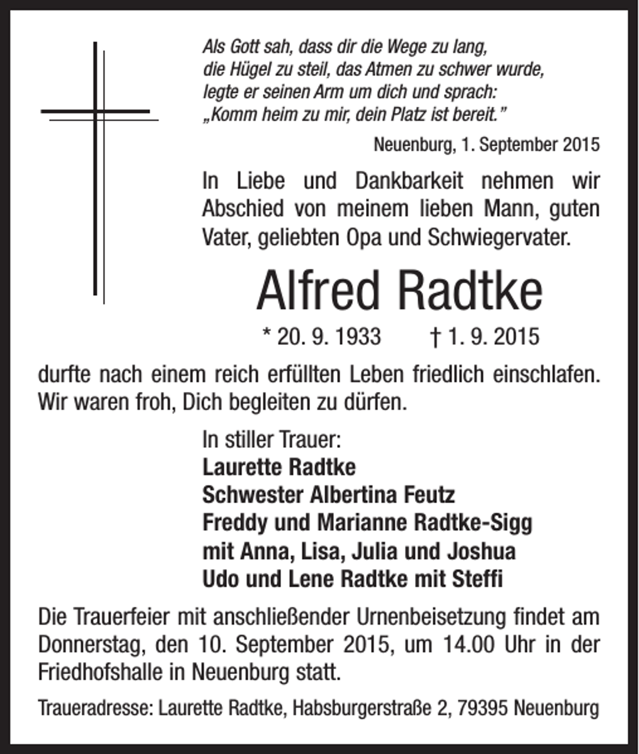 <p>Als Gott sah, dass dir die Wege zu lang,<br />die Hügel zu steil, das Atmen zu schwer wurde,<br />legte er seinen Arm um dich und sprach:<br />„Komm heim zu mir, dein Platz ist bereit.”</p><p>Neuenburg, 1. September 2015</p><p>In Liebe und Dankbarkeit nehmen wir<br />Abschied von meinem lieben Mann, guten<br />Vater, geliebten Opa und Schwiegervater.</p><p>Alfred Radtke<br />* 20. 9. 1933 † 1. 9. 2015<br />durfte nach einem reich erfüllten Leben friedlich einschlafen.<br />Wir waren froh, Dich begleiten zu dürfen.<br />In stiller Trauer:<br />Laurette Radtke<br />Schwester Albertina Feutz<br />Freddy und Marianne Radtke-Sigg<br />mit Anna, Lisa, Julia und Joshua<br />Udo und Lene Radtke mit Steffi<br />Die Trauerfeier mit anschließender Urnenbeisetzung findet am<br />Donnerstag, den 10. September 2015, um 14.00 Uhr in der<br />Friedhofshalle in Neuenburg statt.<br />Traueradresse: Laurette Radtke, Habsburgerstraße 2, 79395 Neuenburg</p>