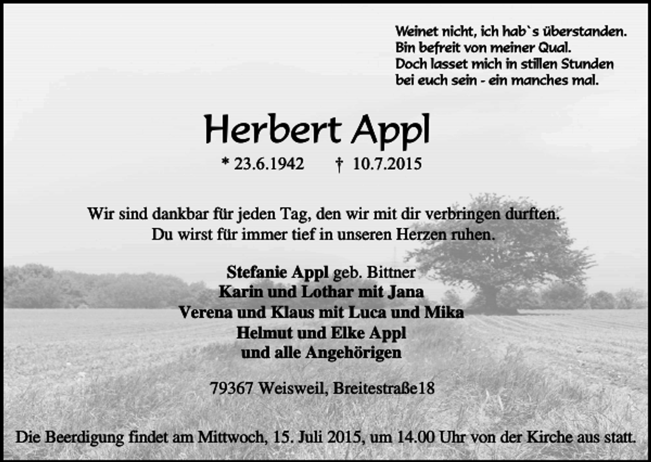 <p>Weinet nicht, ich hab`s überstanden.<br />Bin befreit von meiner Qual.<br />Doch lasset mich in stillen Stunden<br />bei euch sein - ein manches mal.</p><p>Herbert Appl<br />* 23.6.1942</p><p>† 10.7.2015</p><p>Wir sind dankbar für jeden Tag, den wir mit dir verbringen durften.<br />Du wirst für immer tief in unseren Herzen ruhen.<br />Stefanie Appl geb. Bittner<br />Karin und Lothar mit Jana<br />Verena und Klaus mit Luca und Mika<br />Helmut und Elke Appl<br />und alle Angehörigen<br />79367 Weisweil, Breitestraße18<br />Die Beerdigung findet am Mittwoch, 15. Juli 2015, um 14.00 Uhr von der Kirche aus statt.</p>
