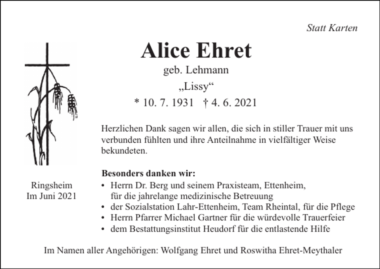 <p>Statt Karten</p><p>Alice Ehret<br />geb. Lehmann<br />„Lissy“<br />* 10. 7. 1931 † 4. 6. 2021<br />Herzlichen Dank sagen wir allen, die sich in stiller Trauer mit uns<br />verbunden fühlten und ihre Anteilnahme in vielfältiger Weise<br />bekundeten.<br />Besonders danken wir:<br />Ringsheim<br />Im Juni 2021</p><p>Herrn Dr. Berg und seinem Praxisteam, Ettenheim,</p><p>für die jahrelange medizinische Betreuung<br />der Sozialstation Lahr-Ettenheim, Team Rheintal, für die Pflege<br />Herrn Pfarrer Michael Gartner für die würdevolle Trauerfeier<br />dem Bestattungsinstitut Heudorf für die entlastende Hilfe</p><p>Im Namen aller Angehörigen: Wolfgang Ehret und Roswitha Ehret-Meythaler</p>