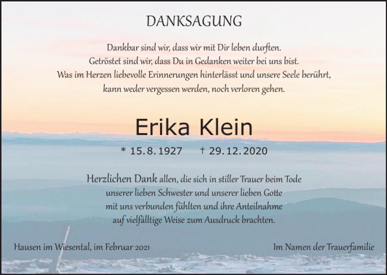 <p>DANKSAGUNG</p><p>Dankbar sind wir, dass wir mit Dir leben durften.<br />Getröstet sind wir, dass Du in Gedanken weiter bei uns bist.<br />Was im Herzen liebevolle Erinnerungen hinterlässt und unsere Seele berührt,<br />kann weder vergessen werden, noch verloren gehen.</p><p>Erika Klein<br />* 15. 8. 1927</p><p>† 29. 12. 2020</p><p>Herzlichen Dank allen, die sich in stiller Trauer beim Tode<br />unserer lieben Schwester und unserer lieben Gotte<br />mit uns verbunden fühlten und ihre Anteilnahme<br />auf vielfälltige Weise zum Ausdruck brachten.</p><p>Hausen im Wiesental, im Februar 2021</p><p>Im Namen der Trauerfamilie</p>