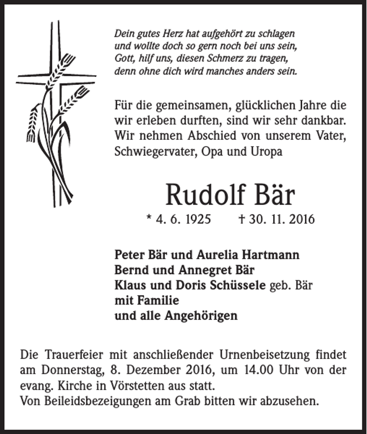 <p>Dein gutes Herz hat aufgehört zu schlagen<br />und wollte doch so gern noch bei uns sein,<br />Gott, hilf uns, diesen Schmerz zu tragen,<br />denn ohne dich wird manches anders sein.</p><p>Für die gemeinsamen, glücklichen Jahre die<br />wir erleben durften, sind wir sehr dankbar.<br />Wir nehmen Abschied von unserem Vater,<br />Schwiegervater, Opa und Uropa</p><p>Rudolf Bär</p><p>* 4. 6. 1925 † 30. 11. 2016<br />Peter Bär und Aurelia Hartmann<br />Bernd und Annegret Bär<br />Klaus und Doris Schüssele geb. Bär<br />mit Familie<br />und alle Angehörigen<br />Die Trauerfeier mit anschließender Urnenbeisetzung findet<br />am Donnerstag, 8. Dezember 2016, um 14.00 Uhr von der<br />evang. Kirche in Vörstetten aus statt.<br />Von Beileidsbezeigungen am Grab bitten wir abzusehen.</p>