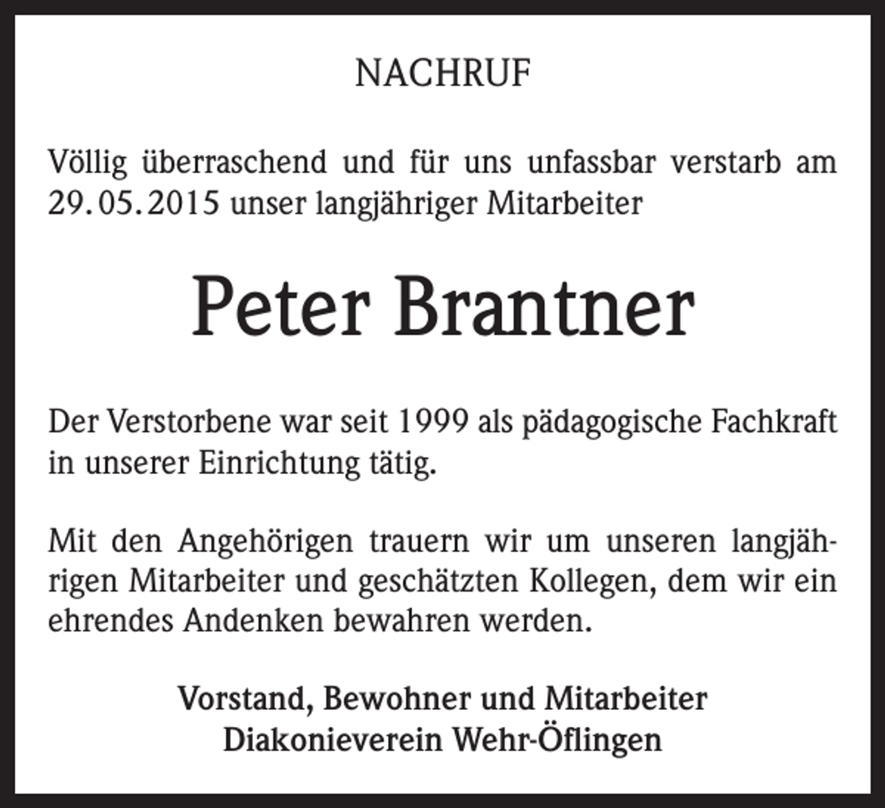 <p>NACHRUF<br />Völlig überraschend und für uns unfassbar verstarb am<br />29. 05. 2015 unser langjähriger Mitarbeiter</p><p>Peter Brantner<br />Der Verstorbene war seit 1999 als pädagogische Fachkraft<br />in unserer Einrichtung tätig.<br />Mit den Angehörigen trauern wir um unseren langjährigen Mitarbeiter und geschätzten Kollegen, dem wir ein<br />ehrendes Andenken bewahren werden.<br />Vorstand, Bewohner und Mitarbeiter<br />Diakonieverein Wehr-Öflingen</p>