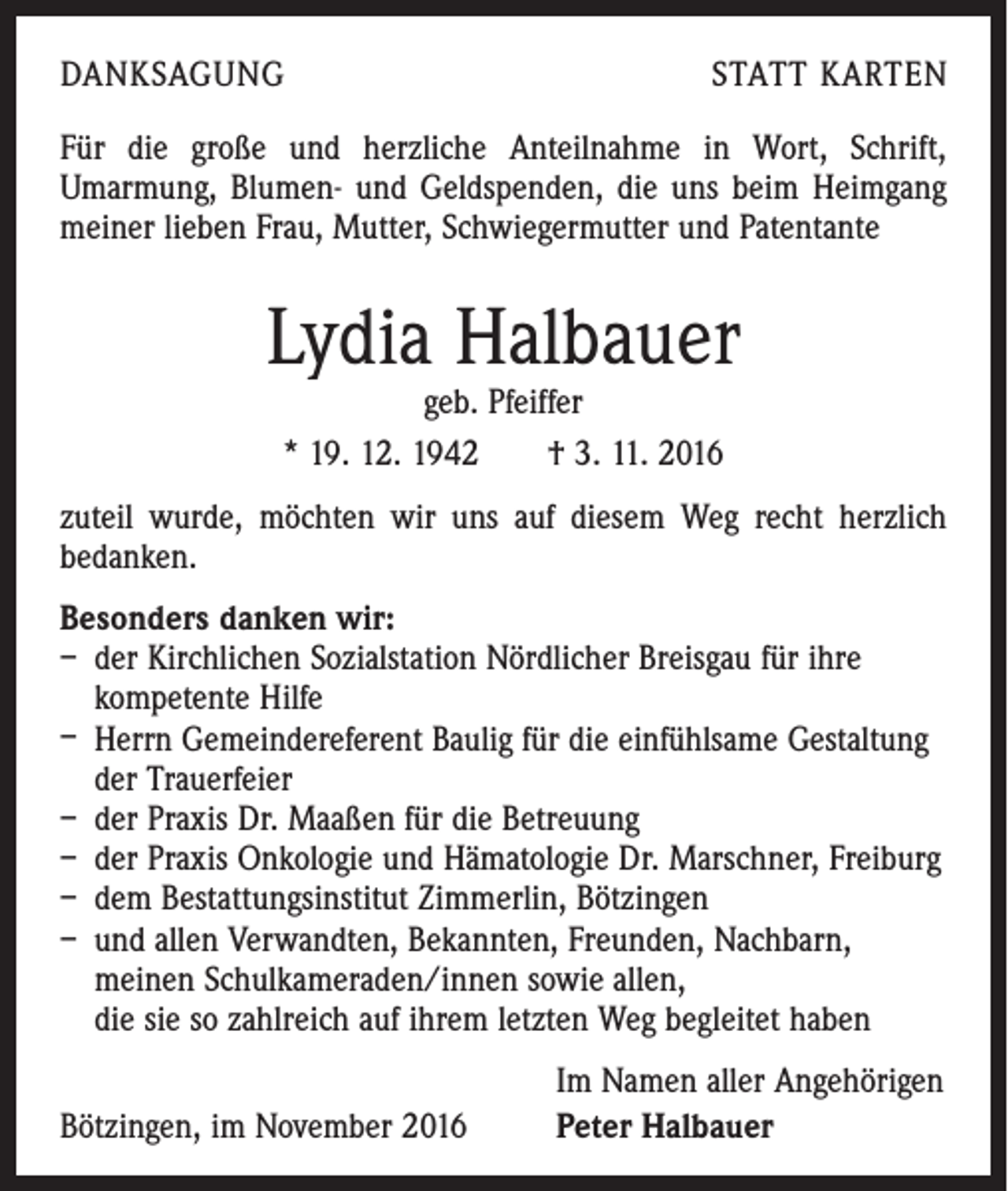 <p>DANKSAGUNG</p><p>STATT KARTEN</p><p>Für die große und herzliche Anteilnahme in Wort, Schrift,<br />­ marmung, Blumen- und Geldspenden, die uns beim Heimgang<br />U<br />meiner lieben Frau, Mutter, Schwiegermutter und Patentante</p><p>Lydia Halbauer<br />geb. Pfeiffer<br />* 19. 12. 1942 † 3. 11. 2016</p><p>zuteil wurde, möchten wir uns auf diesem Weg recht herzlich<br />bedanken.<br />Besonders danken wir:<br />– der Kirchlichen Sozialstation Nördlicher Breisgau für ihre<br />­kompetente Hilfe<br />– Herrn Gemeindereferent Baulig für die einfühlsame Gestaltung<br />der Trauerfeier<br />– der Praxis Dr. Maaßen für die Betreuung<br />– der Praxis Onkologie und Hämatologie Dr. Marschner, Freiburg<br />– dem Bestattungsinstitut Zimmerlin, Bötzingen<br />– und allen Verwandten, Bekannten, Freunden, Nachbarn,<br />meinen Schulkameraden/innen sowie allen,<br />die sie so zahlreich auf ihrem letzten Weg begleitet haben</p><p>Bötzingen, im November 2016</p><p>Im Namen aller Angehörigen<br />Peter Halbauer</p>