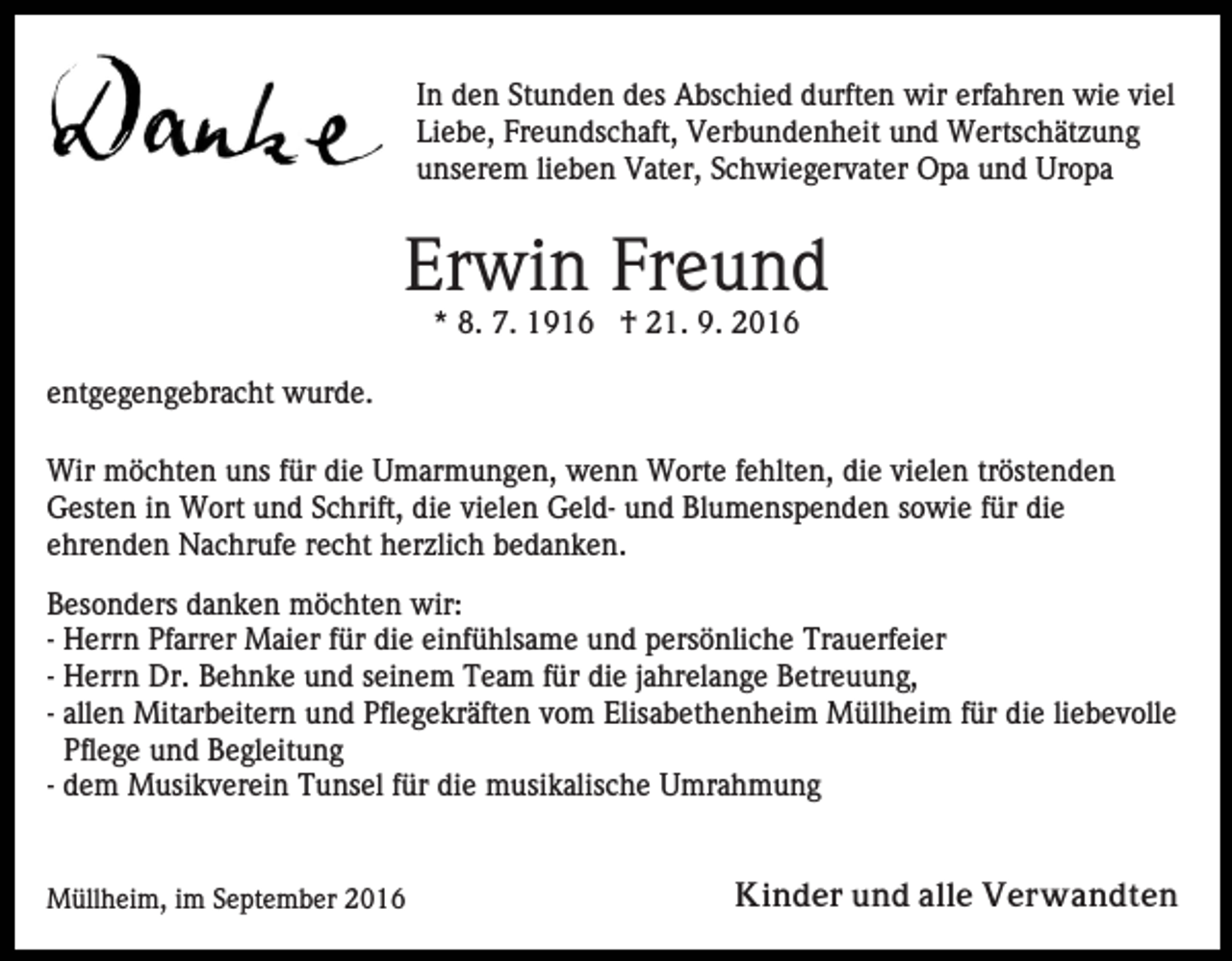 <p>In den Stunden des Abschied durften wir erfahren wie viel<br />Liebe, Freundschaft, Verbundenheit und Wertschätzung<br />unserem lieben Vater, Schwiegervater Opa und Uropa</p><p>Erwin Freund<br />* 8. 7. 1916 † 21. 9. 2016<br />entgegengebracht wurde.<br />Wir möchten uns für die Umarmungen, wenn Worte fehlten, die vielen tröstenden<br />Gesten in Wort und Schrift, die vielen Geld- und Blumenspenden sowie für die<br />ehrenden Nachrufe recht herzlich bedanken.<br />Besonders danken möchten wir:<br />- Herrn Pfarrer Maier für die einfühlsame und persönliche Trauerfeier<br />- Herrn Dr. Behnke und seinem Team für die jahrelange Betreuung,<br />- allen Mitarbeitern und Pflegekräften vom Elisabethenheim Müllheim für die liebevolle<br />Pflege und Begleitung<br />- dem Musikverein Tunsel für die musikalische Umrahmung</p><p>Müllheim, im September 2016</p><p>Kinder und alle Verwandten</p>