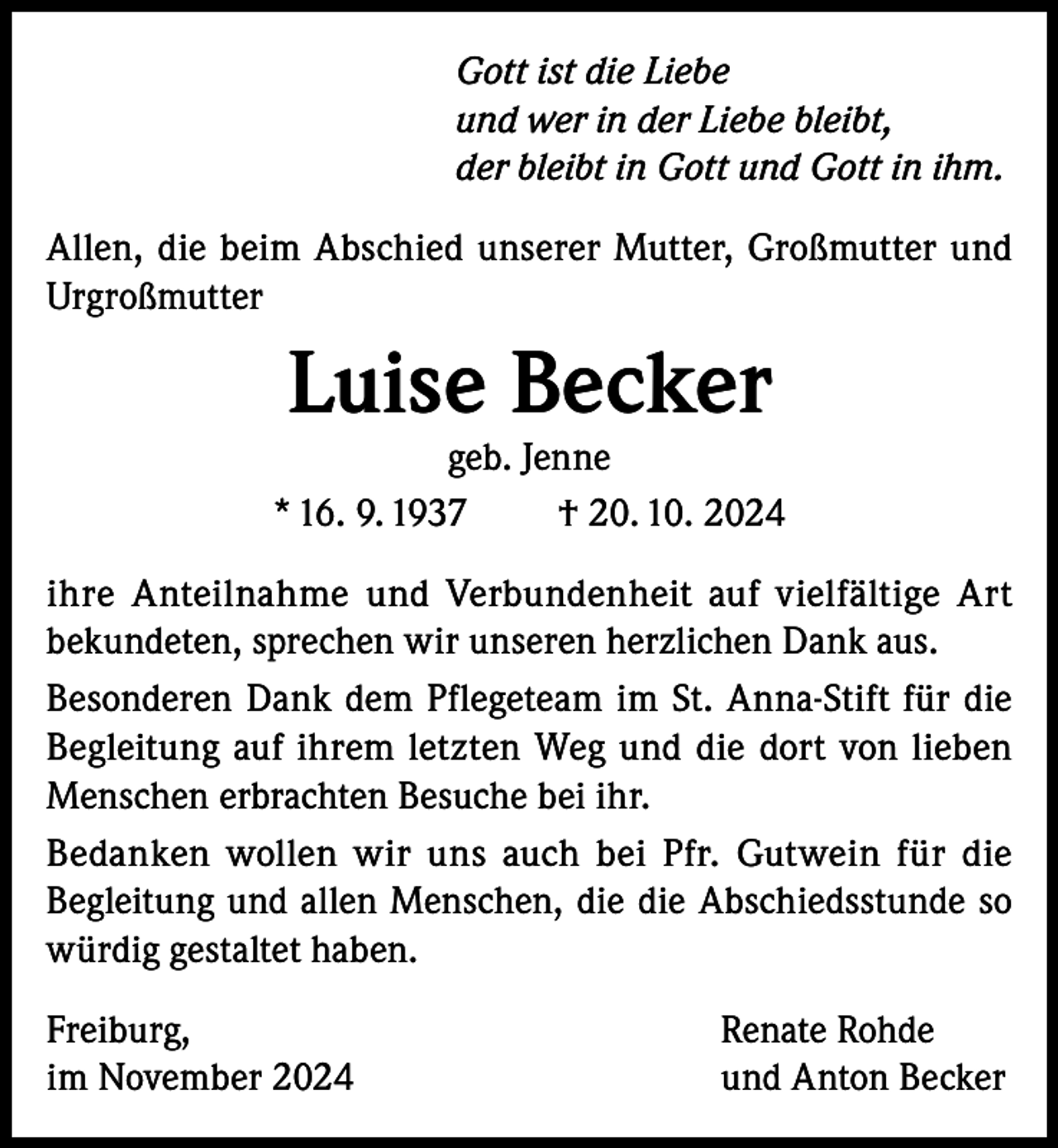 <p>Gott ist die Liebe<br />und wer in der Liebe bleibt,<br />der bleibt in Gott und Gott in ihm.<br />Allen, die beim Abschied unserer Mutter, Großmutter und<br />Urgroßmutter</p><p>Luise Becker</p><p>geb. Jenne<br />* 16. 9. 1937<br />† 20. 10. 2024<br />ihre Anteilnahme und Verbundenheit auf vielfältige Art<br />bekundeten, sprechen wir unseren herzlichen Dank aus.<br />Besonderen Dank dem Pflegeteam im St. Anna-Stift für die<br />Begleitung auf ihrem letzten Weg und die dort von lieben<br />Menschen erbrachten Besuche bei ihr.<br />Bedanken wollen wir uns auch bei Pfr. Gutwein für die<br />Begleitung und allen Menschen, die die Abschiedsstunde so<br />würdig gestaltet haben.<br />Freiburg,<br />im November 2024</p><p>Renate Rohde<br />und Anton Becker</p>