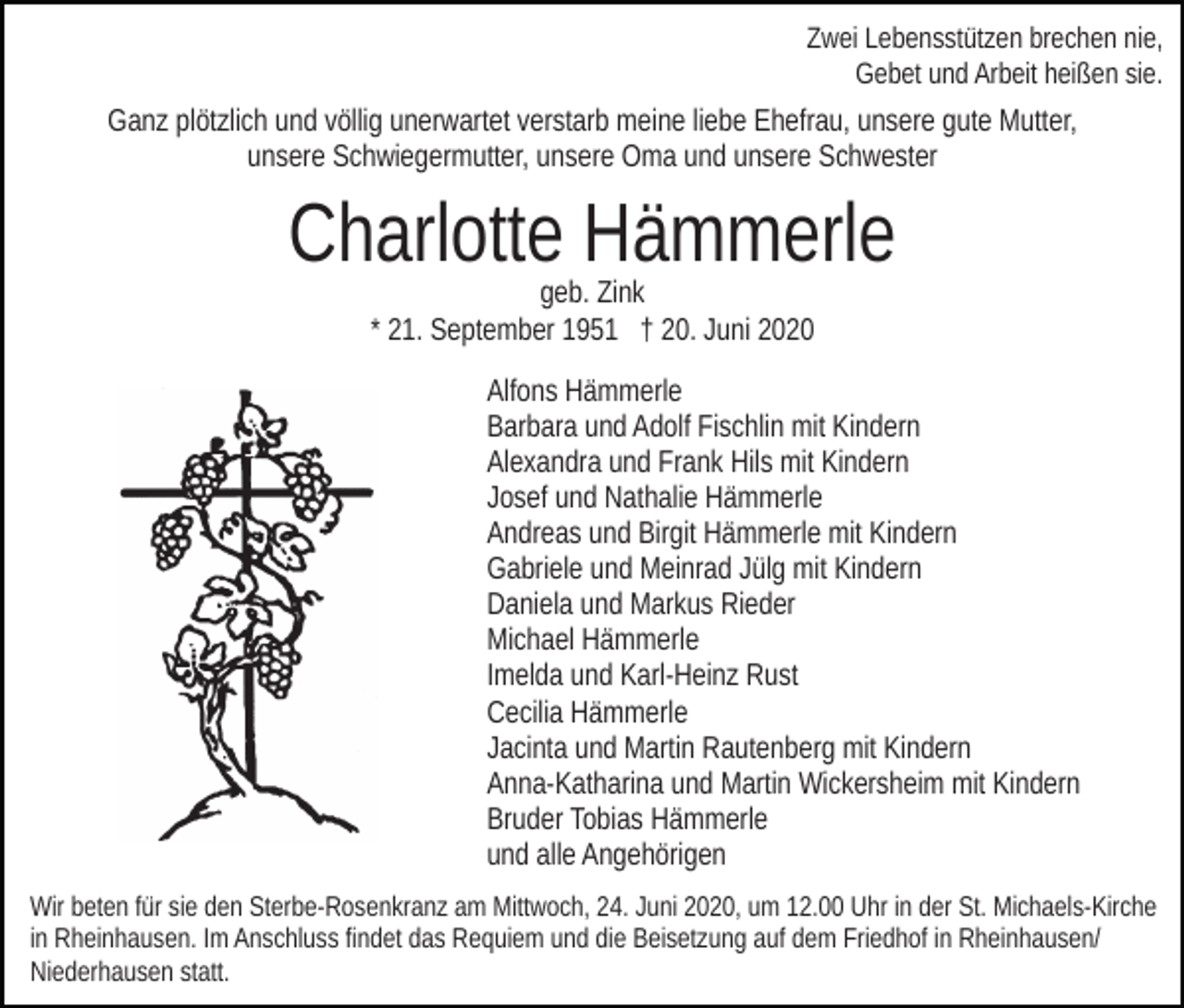 <p>Zwei Lebensstützen brechen nie,<br />Gebet und Arbeit heißen sie.</p><p>Ganz plötzlich und völlig unerwartet verstarb meine liebe Ehefrau, unsere gute Mutter,<br />unsere Schwiegermutter, unsere Oma und unsere Schwester</p><p>Charlotte Hämmerle<br />geb. Zink<br />* 21. September 1951 † 20. Juni 2020<br />Alfons Hämmerle<br />Barbara und Adolf Fischlin mit Kindern<br />Alexandra und Frank Hils mit Kindern<br />Josef und Nathalie Hämmerle<br />Andreas und Birgit Hämmerle mit Kindern<br />Gabriele und Meinrad Jülg mit Kindern<br />Daniela und Markus Rieder<br />Michael Hämmerle<br />Imelda und Karl-Heinz Rust<br />Cecilia Hämmerle<br />Jacinta und Martin Rautenberg mit Kindern<br />Anna-Katharina und Martin Wickersheim mit Kindern<br />Bruder Tobias Hämmerle<br />und alle Angehörigen<br />Wir beten für sie den Sterbe-Rosenkranz am Mittwoch, 24. Juni 2020, um 12.00 Uhr in der St. Michaels-Kirche<br />in Rheinhausen. Im Anschluss findet das Requiem und die Beisetzung auf dem Friedhof in Rheinhausen/<br />Niederhausen statt.</p>