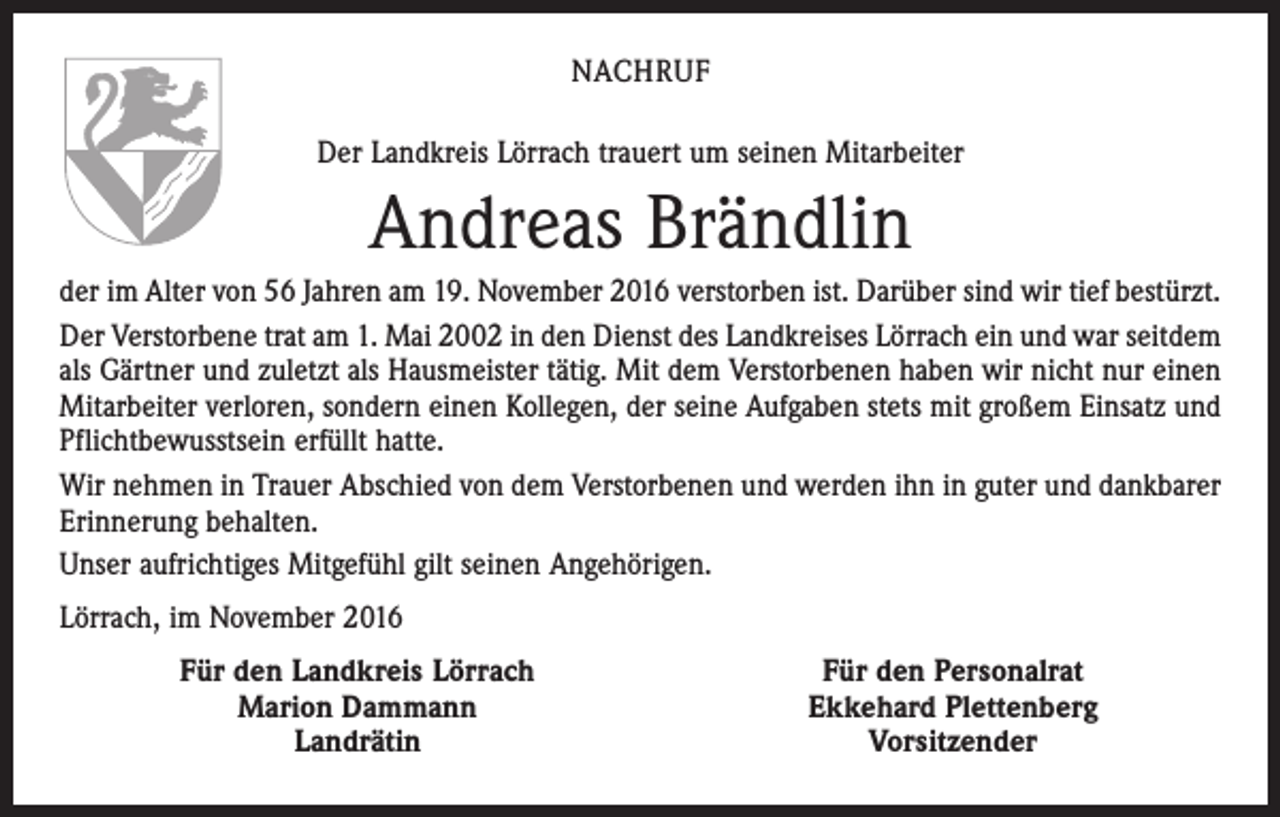 <p>NACHRUF<br />Der Landkreis Lörrach trauert um seinen Mitarbeiter</p><p>Andreas Brändlin<br />der im Alter von 56 Jahren am 19. November 2016 verstorben ist. Darüber sind wir tief bestürzt.<br />Der Verstorbene trat am 1. Mai 2002 in den Dienst des Landkreises Lörrach ein und war seitdem<br />als Gärtner und zuletzt als Hausmeister tätig. Mit dem Verstorbenen haben wir nicht nur einen<br />Mitarbeiter verloren, sondern einen Kollegen, der seine Aufgaben stets mit großem Einsatz und<br />Pflichtbewusstsein erfüllt hatte.<br />Wir nehmen in Trauer Abschied von dem Verstorbenen und werden ihn in guter und dankbarer<br />Erinnerung behalten.<br />Unser aufrichtiges Mitgefühl gilt seinen Angehörigen.<br />Lörrach, im November 2016</p><p>Für den Landkreis Lörrach<br />Marion Dammann<br />Landrätin</p><p>Für den Personalrat<br />Ekkehard Plettenberg<br />Vorsitzender</p>