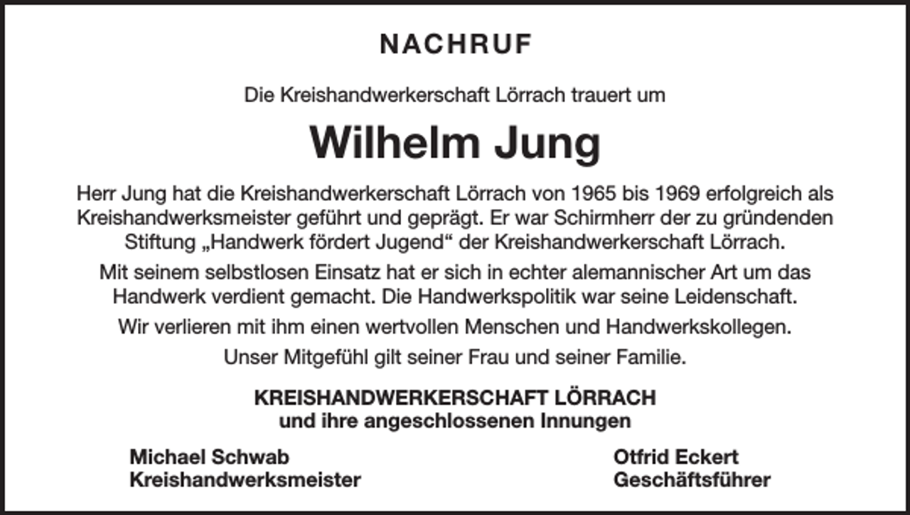 <p>NACHRUF<br />Die Kreishandwerkerschaft Lörrach trauert um</p><p>Wilhelm Jung<br />Herr Jung hat die Kreishandwerkerschaft Lörrach von 1965 bis 1969 erfolgreich als<br />Kreishandwerksmeister geführt und geprägt. Er war Schirmherr der zu gründenden<br />Stiftung „Handwerk fördert Jugend“ der Kreishandwerkerschaft Lörrach.<br />Mit seinem selbstlosen Einsatz hat er sich in echter alemannischer Art um das<br />Handwerk verdient gemacht. Die Handwerkspolitik war seine Leidenschaft.<br />Wir verlieren mit ihm einen wertvollen Menschen und Handwerkskollegen.<br />Unser Mitgefühl gilt seiner Frau und seiner Familie.<br />KREISHANDWERKERSCHAFT LÖRRACH<br />und ihre angeschlossenen Innungen<br />Michael Schwab<br />Otfrid Eckert<br />Kreishandwerksmeister Geschäftsführer</p>
