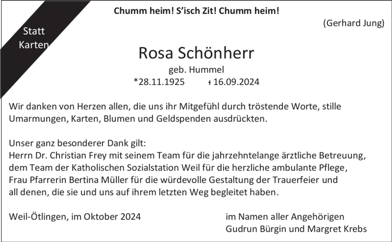 <p>Chumm heim! S’isch Zit! Chumm heim!</p><p>Statt<br />Karten</p><p>(Gerhard Jung)</p><p>Rosa Schönherr<br />geb. Hummel<br />*28.11.1925<br />ᵻ 16.09.2024</p><p>Wir danken von Herzen allen, die uns ihr Mitgefühl durch tröstende Worte, stille<br />Umarmungen, Karten, Blumen und Geldspenden ausdrückten.<br />Unser ganz besonderer Dank gilt:<br />Herrn Dr. Christian Frey mit seinem Team für die jahrzehntelange ärztliche Betreuung,<br />dem Team der Katholischen Sozialstation Weil für die herzliche ambulante Pflege,<br />Frau Pfarrerin Bertina Müller für die würdevolle Gestaltung der Trauerfeier und<br />all denen, die sie und uns auf ihrem letzten Weg begleitet haben.<br />Weil-Ötlingen, im Oktober 2024</p><p>im Namen aller Angehörigen<br />Gudrun Bürgin und Margret Krebs</p>